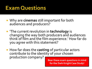  Why are cinemas still important for both
audiences and producers?
 ‘The current revolution in technology is
changing the way both producers and audiences
think of film and the film experience.’ How far do
you agree with this statement?
 How far does the casting of particular actors
contribute to the identity of your chosen
production company?
Bear these exam questions in mind
for the Dark Knight Case Study!
 