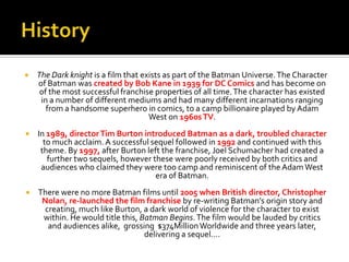 The Dark knight is a film that exists as part of the Batman Universe.The Character
of Batman was created by Bob Kane in 1939 for DC Comics and has become on
of the most successful franchise properties of all time.The character has existed
in a number of different mediums and had many different incarnations ranging
from a handsome superhero in comics, to a camp billionaire played by Adam
West on 1960sTV.
 In 1989, directorTim Burton introduced Batman as a dark, troubled character
to much acclaim. A successful sequel followed in 1992 and continued with this
theme. By 1997, after Burton left the franchise, Joel Schumacher had created a
further two sequels, however these were poorly received by both critics and
audiences who claimed they were too camp and reminiscent of the Adam West
era of Batman.
 There were no more Batman films until 2005 when British director, Christopher
Nolan, re-launched the film franchise by re-writing Batman’s origin story and
creating, much like Burton, a dark world of violence for the character to exist
within. He would title this, Batman Begins.The film would be lauded by critics
and audiences alike, grossing $374MillionWorldwide and three years later,
delivering a sequel….
 