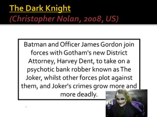 Batman and Officer James Gordon join
forces with Gotham's new District
Attorney, Harvey Dent, to take on a
psychotic bank robber known asThe
Joker, whilst other forces plot against
them, and Joker's crimes grow more and
more deadly.
 
