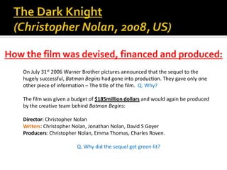 On July 31st 2006 Warner Brother pictures announced that the sequel to the
hugely successful, Batman Begins had gone into production. They gave only one
other piece of information – The title of the film. Q. Why?
The film was given a budget of $185million dollars and would again be produced
by the creative team behind Batman Begins:
Director: Christopher Nolan
Writers: Christopher Nolan, Jonathan Nolan, David S Goyer
Producers: Christopher Nolan, Emma Thomas, Charles Roven.
Q. Why did the sequel get green-lit?
How the film was devised, financed and produced:
 
