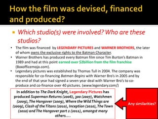  Which studio(s) were involved?Who are these
studios?
• The film was financed by LEGENDARY PICTURES and WARNER BROTHERS, the later
of whom owns the exclusive rights to the Batman Character.
• Warner Brothers has produced every Batman film since Tim Burton’s Batman in
1989 and had at this point earned over $2billion from the film franchise
(Boxofficemojo.com).
• Legendary pictures was established by Thomas Tull in 2004. The company was
responsible for co-financing Batman Begins with Warner Bro’s in 2005 and by
the end of that year had signed a seven year deal with Warner Bro’s to co-
produce and co-finance over 40 pictures. (www.legendary.com/)
In addition to The Dark Knight, Legendary Pictures has
produced Superman Returns (2006), 300 (2007),Watchmen
(2009),The Hangover (2009), Where theWildThings are
(2009), Clash of theTitans (2010), Inception (2010),TheTown
(2010) andThe Hangover part 2 (2011), amongst many
others….
Any similarities?
 