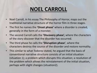 NOEL CARROLL
• Noel Carroll, in his essay The Philosophy of Horror, maps out the
traditional narrative structure of the horror film in three stages.
• The first he names the ‘Onset phase’ where a disorder is created,
generally in the form of a monster.
• The second Carroll calls the ‘Discovery phase’, where the characters
of the story discover that the disorder has occurred.
• The third phase he calls the ‘Disruption phase’, where the
characters destroy the source of the disorder and restore normality.
• This similar to what Todorov stated, he argued that the basis of
conventional narrative structure consists of an initial situation
(situation 1); a problem which disrupts this situation; a resolution of
the problem which allows the reinstatement of the initial situation,
perhaps with slight changes (situation2).
 