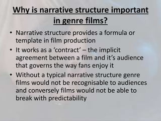 Why is narrative structure important
in genre films?
• Narrative structure provides a formula or
template in film production
• It works as a ‘contract’ – the implicit
agreement between a film and it’s audience
that governs the way fans enjoy it
• Without a typical narrative structure genre
films would not be recognisable to audiences
and conversely films would not be able to
break with predictability
 