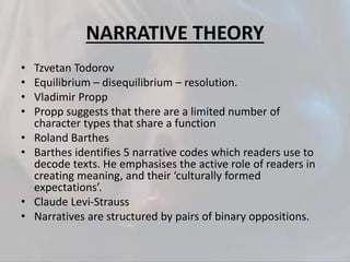 NARRATIVE THEORY
• Tzvetan Todorov
• Equilibrium – disequilibrium – resolution.
• Vladimir Propp
• Propp suggests that there are a limited number of
character types that share a function
• Roland Barthes
• Barthes identifies 5 narrative codes which readers use to
decode texts. He emphasises the active role of readers in
creating meaning, and their ‘culturally formed
expectations’.
• Claude Levi-Strauss
• Narratives are structured by pairs of binary oppositions.
 