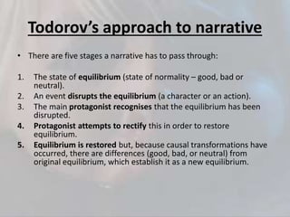 Todorov’s approach to narrative
• There are five stages a narrative has to pass through:
1. The state of equilibrium (state of normality – good, bad or
neutral).
2. An event disrupts the equilibrium (a character or an action).
3. The main protagonist recognises that the equilibrium has been
disrupted.
4. Protagonist attempts to rectify this in order to restore
equilibrium.
5. Equilibrium is restored but, because causal transformations have
occurred, there are differences (good, bad, or neutral) from
original equilibrium, which establish it as a new equilibrium.
 