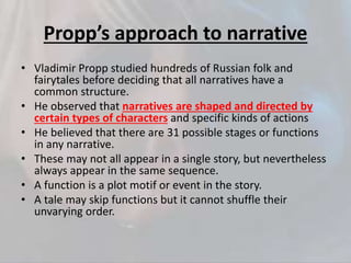 Propp’s approach to narrative
• Vladimir Propp studied hundreds of Russian folk and
fairytales before deciding that all narratives have a
common structure.
• He observed that narratives are shaped and directed by
certain types of characters and specific kinds of actions
• He believed that there are 31 possible stages or functions
in any narrative.
• These may not all appear in a single story, but nevertheless
always appear in the same sequence.
• A function is a plot motif or event in the story.
• A tale may skip functions but it cannot shuffle their
unvarying order.
 