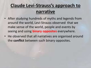 Claude Levi-Strauss’s approach to
narrative
• After studying hundreds of myths and legends from
around the world, Levi-Strauss observed that we
make sense of the world, people and events by
seeing and using binary opposites everywhere.
• He observed that all narratives are organised around
the conflict between such binary opposites.
 