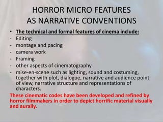HORROR MICRO FEATURES
AS NARRATIVE CONVENTIONS
• The technical and formal features of cinema include:
- Editing
- montage and pacing
- camera work
- Framing
- other aspects of cinematography
- mise-en-scene such as lighting, sound and costuming,
together with plot, dialogue, narrative and audience point
of view, narrative structure and representations of
characters.
These cinematic codes have been developed and refined by
horror filmmakers in order to depict horrific material visually
and aurally.
 