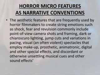HORROR MICRO FEATURES
AS NARRATIVE CONVENTIONS
• The aesthetic features that are frequently used by
horror filmmakers to create string emotions such
as shock, fear and revulsion commonly include
point-of-view camera shots and framing, dark or
chiaroscuro lighting, jump cuts and variations in
pacing, visual (an often violent) spectacles that
employ make-up, prosthetic, animatronic, digital
and other special effects, and discordant or
otherwise unsettling musical cues and other
sound effects’
 