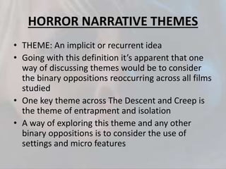 HORROR NARRATIVE THEMES
• THEME: An implicit or recurrent idea
• Going with this definition it’s apparent that one
way of discussing themes would be to consider
the binary oppositions reoccurring across all films
studied
• One key theme across The Descent and Creep is
the theme of entrapment and isolation
• A way of exploring this theme and any other
binary oppositions is to consider the use of
settings and micro features
 