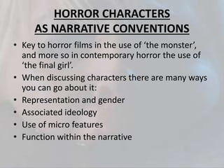 HORROR CHARACTERS
AS NARRATIVE CONVENTIONS
• Key to horror films in the use of ‘the monster’,
and more so in contemporary horror the use of
‘the final girl’.
• When discussing characters there are many ways
you can go about it:
• Representation and gender
• Associated ideology
• Use of micro features
• Function within the narrative
 