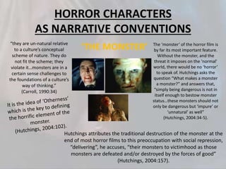 HORROR CHARACTERS
AS NARRATIVE CONVENTIONS
“they are un-natural relative
to a culture’s conceptual
scheme of nature. They do
not fit the scheme; they
violate it…monsters are in a
certain sense challenges to
the foundations of a culture’s
way of thinking.”
(Carroll, 1990:34)
The ‘monster’ of the horror film is
by far its most important feature.
Without the monster, and the
threat it imposes on the ‘normal’
world, there would be no ‘horror’
to speak of. Hutchings asks the
question “What makes a monster
a monster?” and answers that,
“simply being dangerous is not in
itself enough to bestow monster
status…these monsters should not
only be dangerous but ‘impure’ or
‘unnatural’ as well”
(Hutchings, 2004:34-5).
Hutchings attributes the traditional destruction of the monster at the
end of most horror films to this preoccupation with social repression,
“delivering”, he accuses, “their monsters to victimhood as those
monsters are defeated and/or destroyed by the forces of good”
(Hutchings, 2004:157).
‘THE MONSTER’
 