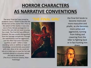 HORROR CHARACTERS
AS NARRATIVE CONVENTIONS
‘THE FINAL GIRL’ the Final Girl tends to
become more and
more masculine and
phallic, as she becomes
more active and
aggressive, turning
from hiding and
cowering from the
killer to fighting back
or in fact hunting him
down.
The term ‘Final Girl’ was coined by
academic Carol J. Clover to describe the
female hero of the slasher film. Prior to
the advent of the slasher, it was very
rare to find a female protagonist is a
horror film who did not need recusing
by a male. The Final Girl was different,
however. She was usually distinguished
from her teenage compatriots Through
her watchfulness and her aggression,
and she often had some masculine
qualities as well – either a male-
sounding name or abilities or types of
knowledge conventionally associated
with men. Most of all, she could not
rely on a male hero to save her but was
routinely placed in a situation where
she had to save herself.
(The A to Z of Horror Cinema, Peter
Hutchings)
 