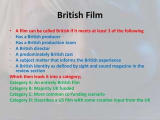 British Film
• A film can be called British if it meets at least 3 of the following
- Has a British producer
- Has a British production team
- A British director
- A predominately British cast
- A subject matter that informs the British experience
- A British identity as defined by sight and sound magazine in the
review section
Which then leads it into a category;
Category A: An entirely British film
Category B: Majority UK funded
Category C: More common co-funding scenario
Category D: Describes a US film with some creative input from the UK
 