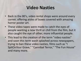 Video Nasties
• Back in the 80's, video rental shops were around every
corner, offering aisles of boxes covered with amazing
horror poster art.
• These video tapes were made to catch the eyes of
people wanting a new thrill or chill from the film, but it
also caught the eye of other, more influential people.
• This lead to the creation of the term "video nasties"
and soon this term wash splashed across newspapers,
trying to ban these video nasties, films such as "I
SpitOnYour Grave," "Cannibal Terror," "The Fun House"
and many more.
 