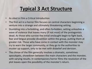 Typical 3 Act Structure
• As sited in Film a Critical Introduction
• The first act in a horror film focuses on central characters beginning a
venture into a strange and ultimately threatening setting.
• Stumbling into a forbidding, and often forbidden, setting unleashes a
wave of violence that leaves many (if not most) of the protagonists
dead. As those who survive the initial onslaught begin to fight back,
fear and fatigue provoke dissention within the group, putting them at
greater risk. Those who have come in contact with the monster may
try to warn the larger community, or they go to the authorities to
muster up support, only to be met with disbelief and derision.
• The climax of the film generally involves a dramatic, sometimes
apocalyptic, showdown between the main characters and the monster,
with varying results. In contemporary horror films the resolution of the
plot leaves open the possibility of the monster’s return.
 