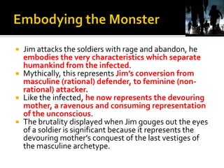  Jim attacks the soldiers with rage and abandon, he
embodies the very characteristics which separate
humankind from the infected.
 Mythically, this represents Jim’s conversion from
masculine (rational) defender, to feminine (non-
rational) attacker.
 Like the infected, he now represents the devouring
mother, a ravenous and consuming representation
of the unconscious.
 The brutality displayed when Jim gouges out the eyes
of a soldier is significant because it represents the
devouring mother’s conquest of the last vestiges of
the masculine archetype.
 