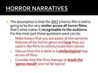  The assumption is that the WAY a horror film is told is
going to be the very similar across all horror films,
that's what makes it recognisable to the audience.
For the most part these questions want you to:
1. Make known that you are aware of the narrative
features of the horror genre and how they are
used in the films to communicate their stories
2. Discuss how this is done in a similar/typical way
across all films
3. Consider how the films manage to break the
‘genre mould’ and not be typical
 