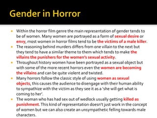  Within the horror film genre the main representation of gender tends to
be of women. Many women are portrayed as a form of sexual desire or
envy, most women in horror films tend to be the victims of a male killer.
 The reasoning behind murders differs from one villain to the next but
they tend to have a similar theme to them which tends to make the
villains the punishers for the women’s sexual activity.
 Throughout history women have been portrayed as a sexual object but
with some of the more recent horrors even the women are becoming
the villains and can be quite violent and twisted.
 Many horrors follow the classic style of using women as sexual
objects, this causes the audience to disengage with their human ability
to sympathize with the victim as they see it as a ‘she will get what is
coming to her’.
 The woman who has had sex out of wedlock usually getting killed as
punishment.This kind of representation doesn’t just work in the concept
of women but we can also create an unsympathetic felling towards male
characters.
 