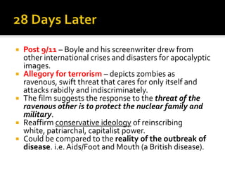  Post 9/11 – Boyle and his screenwriter drew from
other international crises and disasters for apocalyptic
images.
 Allegory for terrorism – depicts zombies as
ravenous, swift threat that cares for only itself and
attacks rabidly and indiscriminately.
 The film suggests the response to the threat of the
ravenous other is to protect the nuclear family and
military.
 Reaffirm conservative ideology of reinscribing
white, patriarchal, capitalist power.
 Could be compared to the reality of the outbreak of
disease. i.e. Aids/Foot and Mouth (a British disease).
 