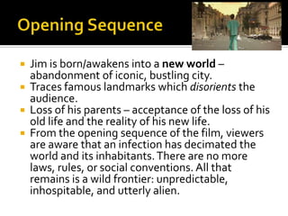  Jim is born/awakens into a new world –
abandonment of iconic, bustling city.
 Traces famous landmarks which disorients the
audience.
 Loss of his parents – acceptance of the loss of his
old life and the reality of his new life.
 From the opening sequence of the film, viewers
are aware that an infection has decimated the
world and its inhabitants.There are no more
laws, rules, or social conventions. All that
remains is a wild frontier: unpredictable,
inhospitable, and utterly alien.
 