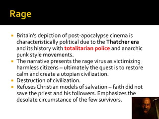  Britain's depiction of post-apocalypse cinema is
characteristically political due to the Thatcher era
and its history with totalitarian police and anarchic
punk style movements.
 The narrative presents the rage virus as victimizing
harmless citizens – ultimately the quest is to restore
calm and create a utopian civilization.
 Destruction of civilization.
 Refuses Christian models of salvation – faith did not
save the priest and his followers. Emphasizes the
desolate circumstance of the few survivors.
 