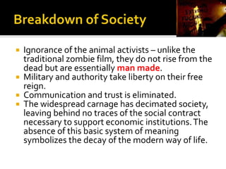  Ignorance of the animal activists – unlike the
traditional zombie film, they do not rise from the
dead but are essentially man made.
 Military and authority take liberty on their free
reign.
 Communication and trust is eliminated.
 The widespread carnage has decimated society,
leaving behind no traces of the social contract
necessary to support economic institutions.The
absence of this basic system of meaning
symbolizes the decay of the modern way of life.
 