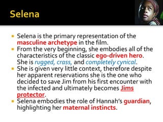 Selena is the primary representation of the
masculine archetype in the film.
 From the very beginning, she embodies all of the
characteristics of the classic ego-driven hero.
She is rugged, crass, and completely cynical.
 She is given very little context, therefore despite
her apparent reservations she is the one who
decided to save Jim from his first encounter with
the infected and ultimately becomes Jims
protector.
 Selena embodies the role of Hannah’s guardian,
highlighting her maternal instincts.
 