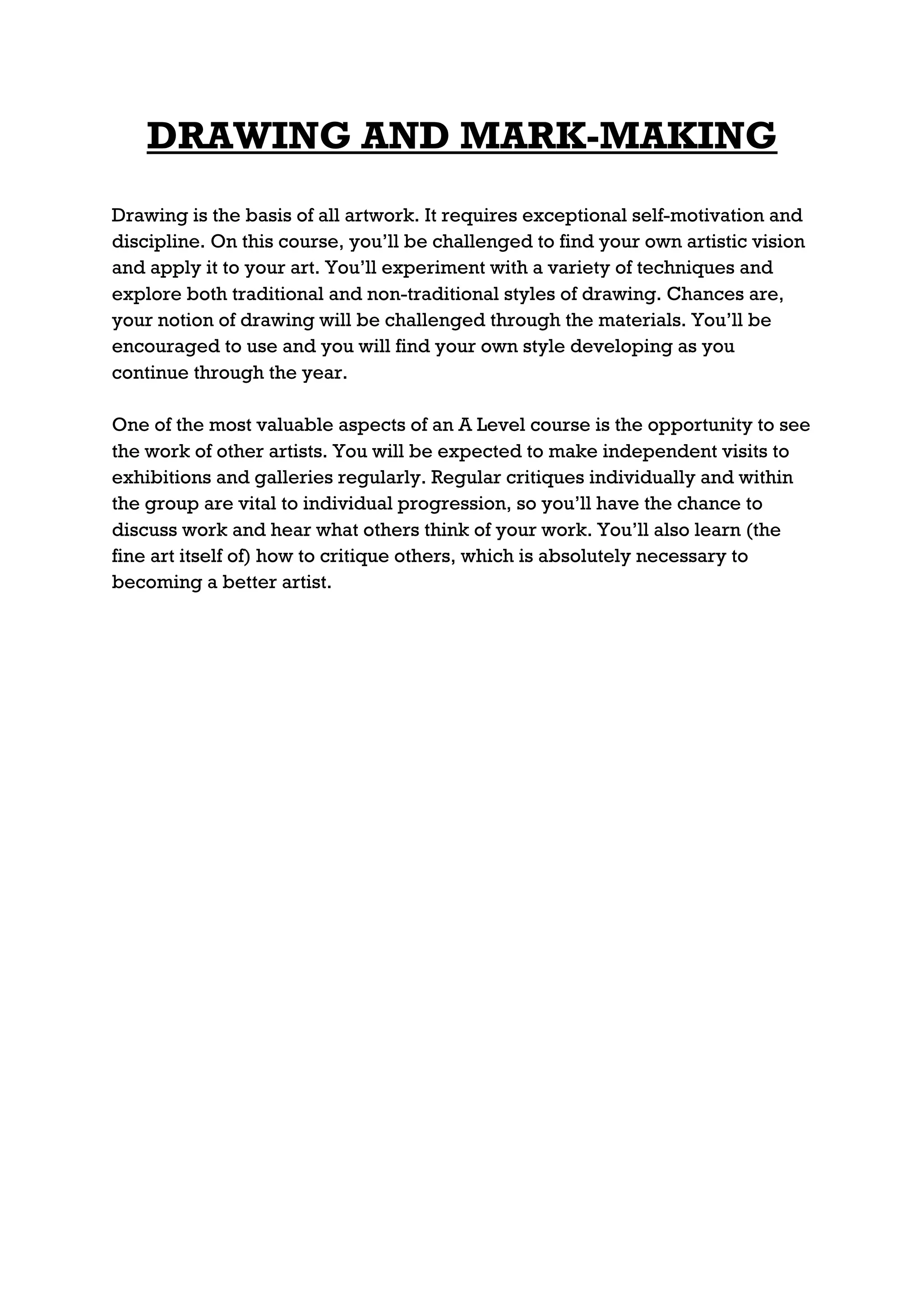 DRAWING AND MARK-MAKING
Drawing is the basis of all artwork. It requires exceptional self-motivation and
discipline. On this course, you’ll be challenged to find your own artistic vision
and apply it to your art. You’ll experiment with a variety of techniques and
explore both traditional and non-traditional styles of drawing. Chances are,
your notion of drawing will be challenged through the materials. You’ll be
encouraged to use and you will find your own style developing as you
continue through the year.

One of the most valuable aspects of an A Level course is the opportunity to see
the work of other artists. You will be expected to make independent visits to
exhibitions and galleries regularly. Regular critiques individually and within
the group are vital to individual progression, so you’ll have the chance to
discuss work and hear what others think of your work. You’ll also learn (the
fine art itself of) how to critique others, which is absolutely necessary to
becoming a better artist.
 