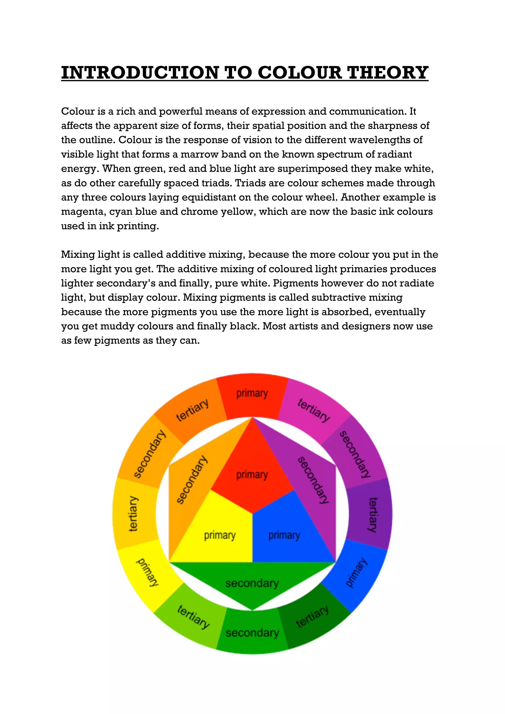 INTRODUCTION TO COLOUR THEORY
Colour is a rich and powerful means of expression and communication. It
affects the apparent size of forms, their spatial position and the sharpness of
the outline. Colour is the response of vision to the different wavelengths of
visible light that forms a marrow band on the known spectrum of radiant
energy. When green, red and blue light are superimposed they make white,
as do other carefully spaced triads. Triads are colour schemes made through
any three colours laying equidistant on the colour wheel. Another example is
magenta, cyan blue and chrome yellow, which are now the basic ink colours
used in ink printing.

Mixing light is called additive mixing, because the more colour you put in the
more light you get. The additive mixing of coloured light primaries produces
lighter secondary’s and finally, pure white. Pigments however do not radiate
light, but display colour. Mixing pigments is called subtractive mixing
because the more pigments you use the more light is absorbed, eventually
you get muddy colours and finally black. Most artists and designers now use
as few pigments as they can.
 