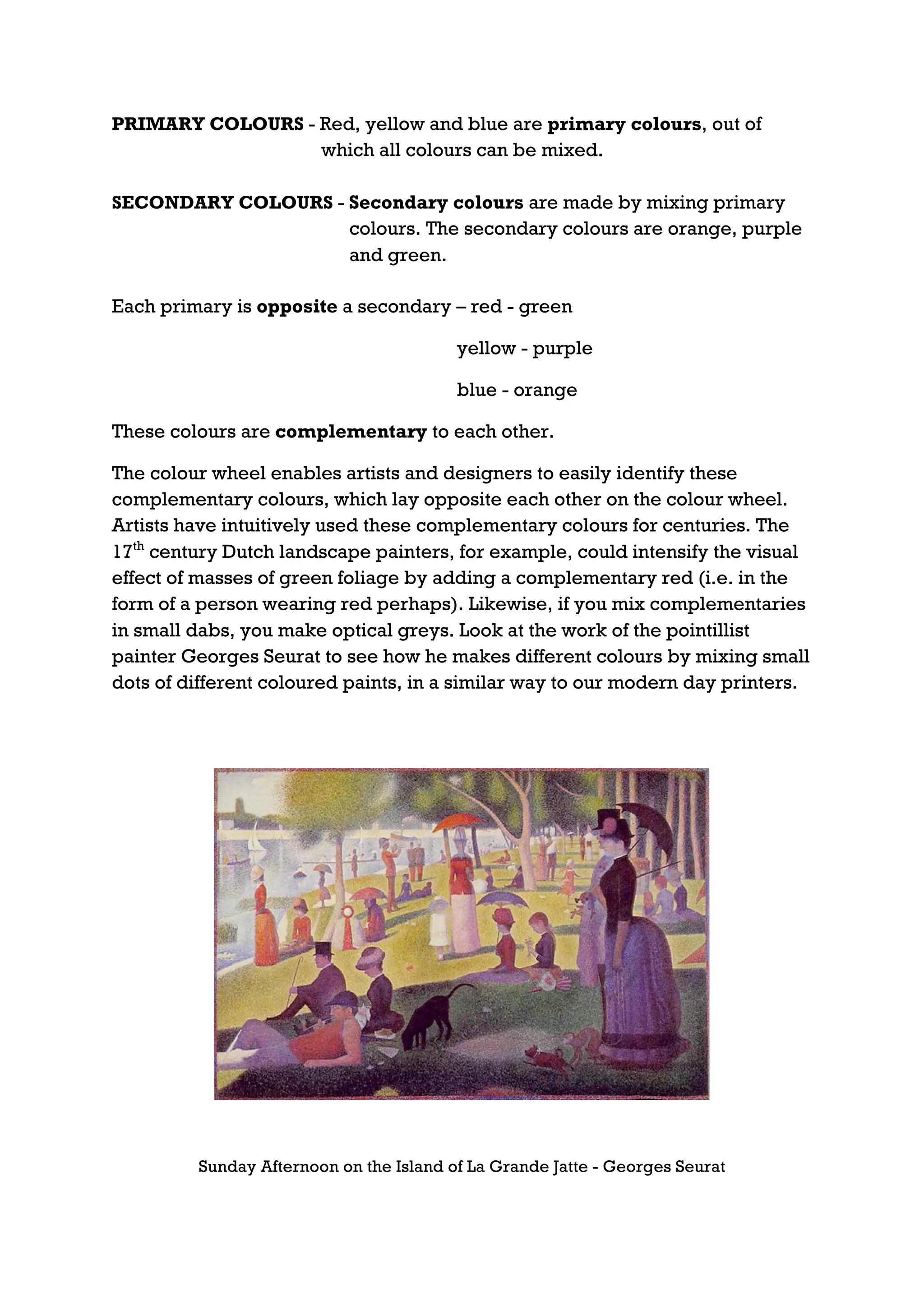 PRIMARY COLOURS - Red, yellow and blue are primary colours, out of
                  which all colours can be mixed.

SECONDARY COLOURS - Secondary colours are made by mixing primary
                    colours. The secondary colours are orange, purple
                    and green.

Each primary is opposite a secondary – red - green

                                         yellow - purple

                                         blue - orange

These colours are complementary to each other.

The colour wheel enables artists and designers to easily identify these
complementary colours, which lay opposite each other on the colour wheel.
Artists have intuitively used these complementary colours for centuries. The
17th century Dutch landscape painters, for example, could intensify the visual
effect of masses of green foliage by adding a complementary red (i.e. in the
form of a person wearing red perhaps). Likewise, if you mix complementaries
in small dabs, you make optical greys. Look at the work of the pointillist
painter Georges Seurat to see how he makes different colours by mixing small
dots of different coloured paints, in a similar way to our modern day printers.




         Sunday Afternoon on the Island of La Grande Jatte - Georges Seurat
 