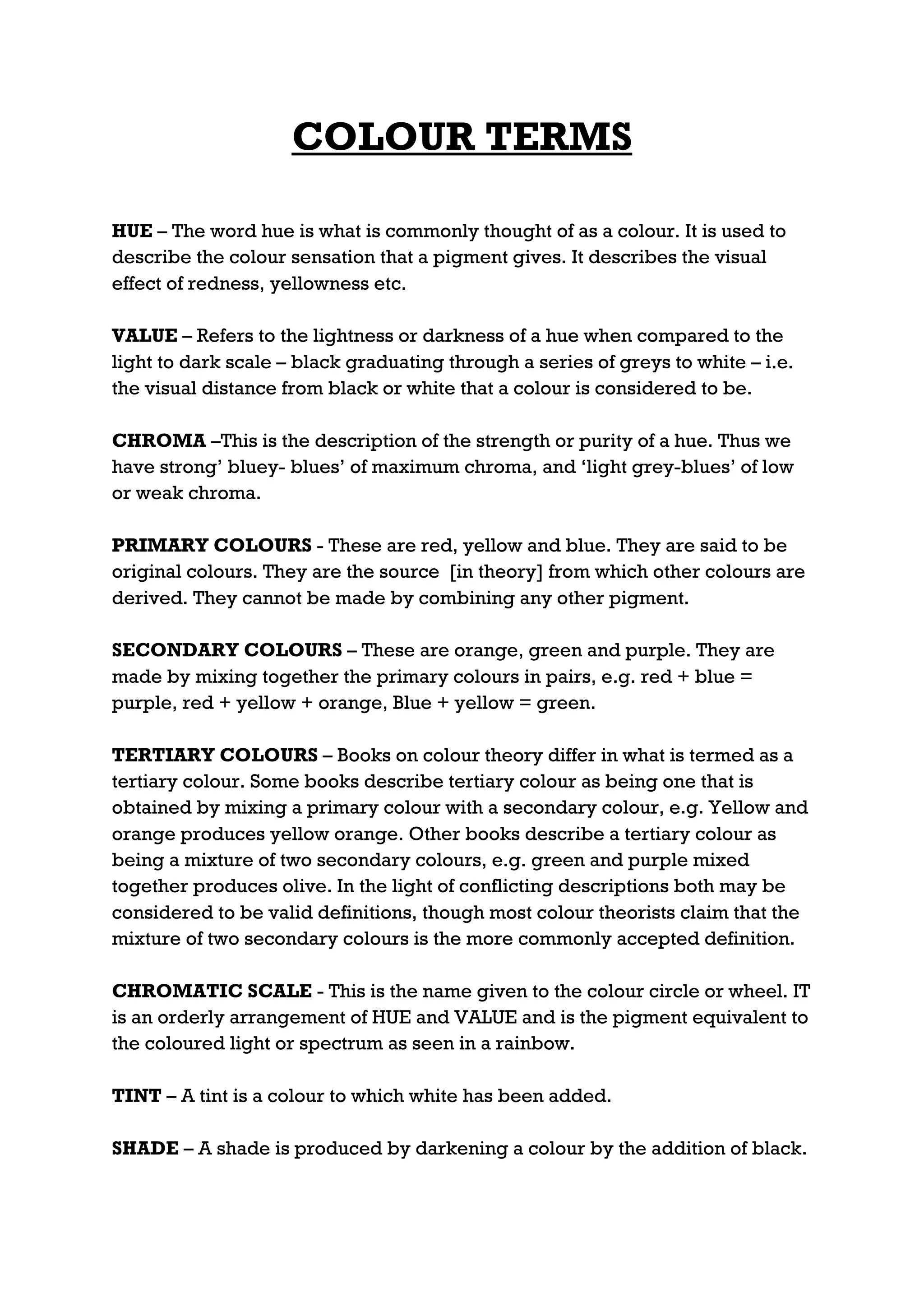 COLOUR TERMS

HUE – The word hue is what is commonly thought of as a colour. It is used to
describe the colour sensation that a pigment gives. It describes the visual
effect of redness, yellowness etc.

VALUE – Refers to the lightness or darkness of a hue when compared to the
light to dark scale – black graduating through a series of greys to white – i.e.
the visual distance from black or white that a colour is considered to be.

CHROMA –This is the description of the strength or purity of a hue. Thus we
have strong’ bluey- blues’ of maximum chroma, and ‘light grey-blues’ of low
or weak chroma.

PRIMARY COLOURS - These are red, yellow and blue. They are said to be
original colours. They are the source [in theory] from which other colours are
derived. They cannot be made by combining any other pigment.

SECONDARY COLOURS – These are orange, green and purple. They are
made by mixing together the primary colours in pairs, e.g. red + blue =
purple, red + yellow + orange, Blue + yellow = green.

TERTIARY COLOURS – Books on colour theory differ in what is termed as a
tertiary colour. Some books describe tertiary colour as being one that is
obtained by mixing a primary colour with a secondary colour, e.g. Yellow and
orange produces yellow orange. Other books describe a tertiary colour as
being a mixture of two secondary colours, e.g. green and purple mixed
together produces olive. In the light of conflicting descriptions both may be
considered to be valid definitions, though most colour theorists claim that the
mixture of two secondary colours is the more commonly accepted definition.

CHROMATIC SCALE - This is the name given to the colour circle or wheel. IT
is an orderly arrangement of HUE and VALUE and is the pigment equivalent to
the coloured light or spectrum as seen in a rainbow.

TINT – A tint is a colour to which white has been added.

SHADE – A shade is produced by darkening a colour by the addition of black.
 
