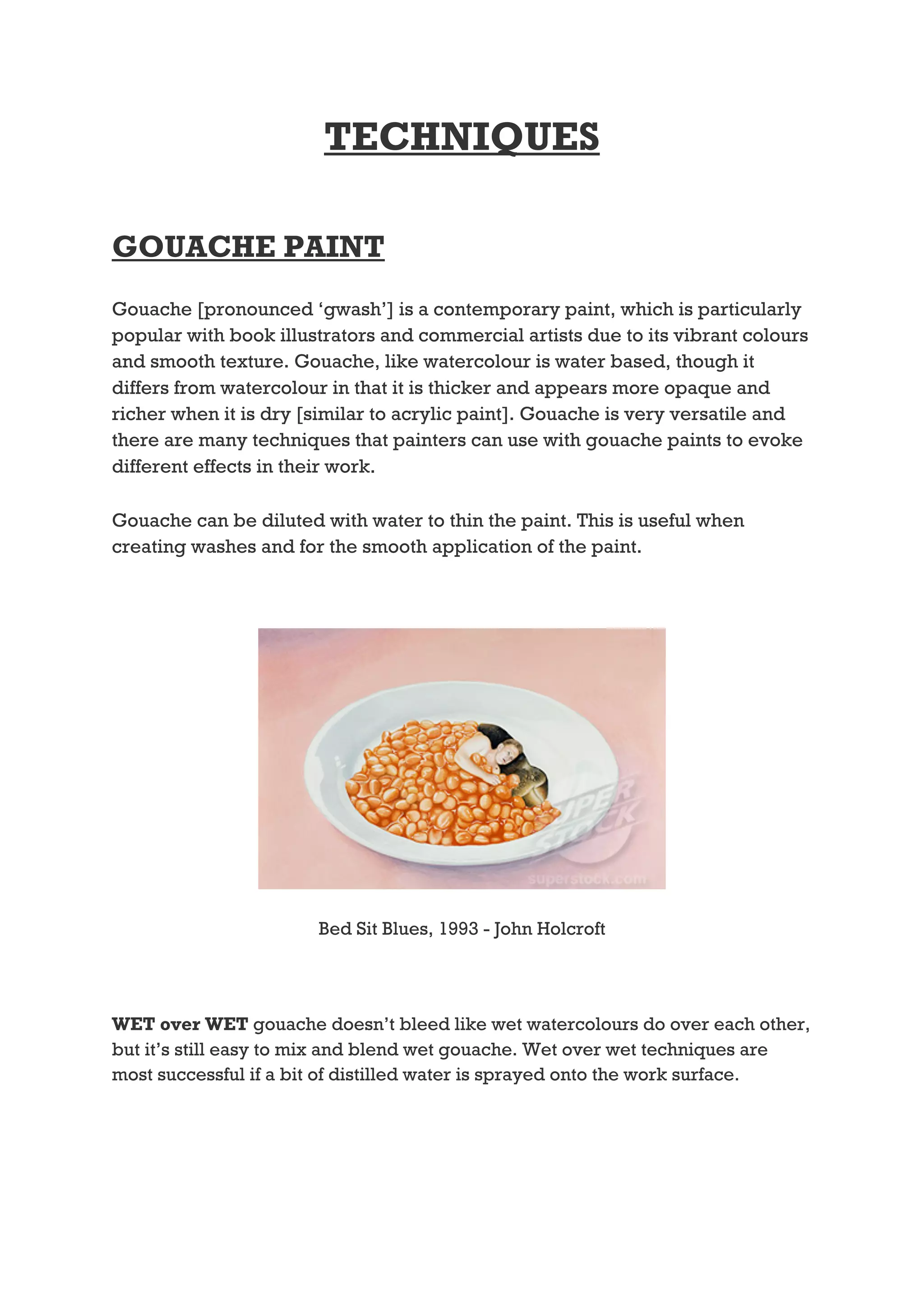 TECHNIQUES

GOUACHE PAINT
Gouache [pronounced ‘gwash’] is a contemporary paint, which is particularly
popular with book illustrators and commercial artists due to its vibrant colours
and smooth texture. Gouache, like watercolour is water based, though it
differs from watercolour in that it is thicker and appears more opaque and
richer when it is dry [similar to acrylic paint]. Gouache is very versatile and
there are many techniques that painters can use with gouache paints to evoke
different effects in their work.

Gouache can be diluted with water to thin the paint. This is useful when
creating washes and for the smooth application of the paint.




                       Bed Sit Blues, 1993 - John Holcroft




WET over WET gouache doesn’t bleed like wet watercolours do over each other,
but it’s still easy to mix and blend wet gouache. Wet over wet techniques are
most successful if a bit of distilled water is sprayed onto the work surface.
 