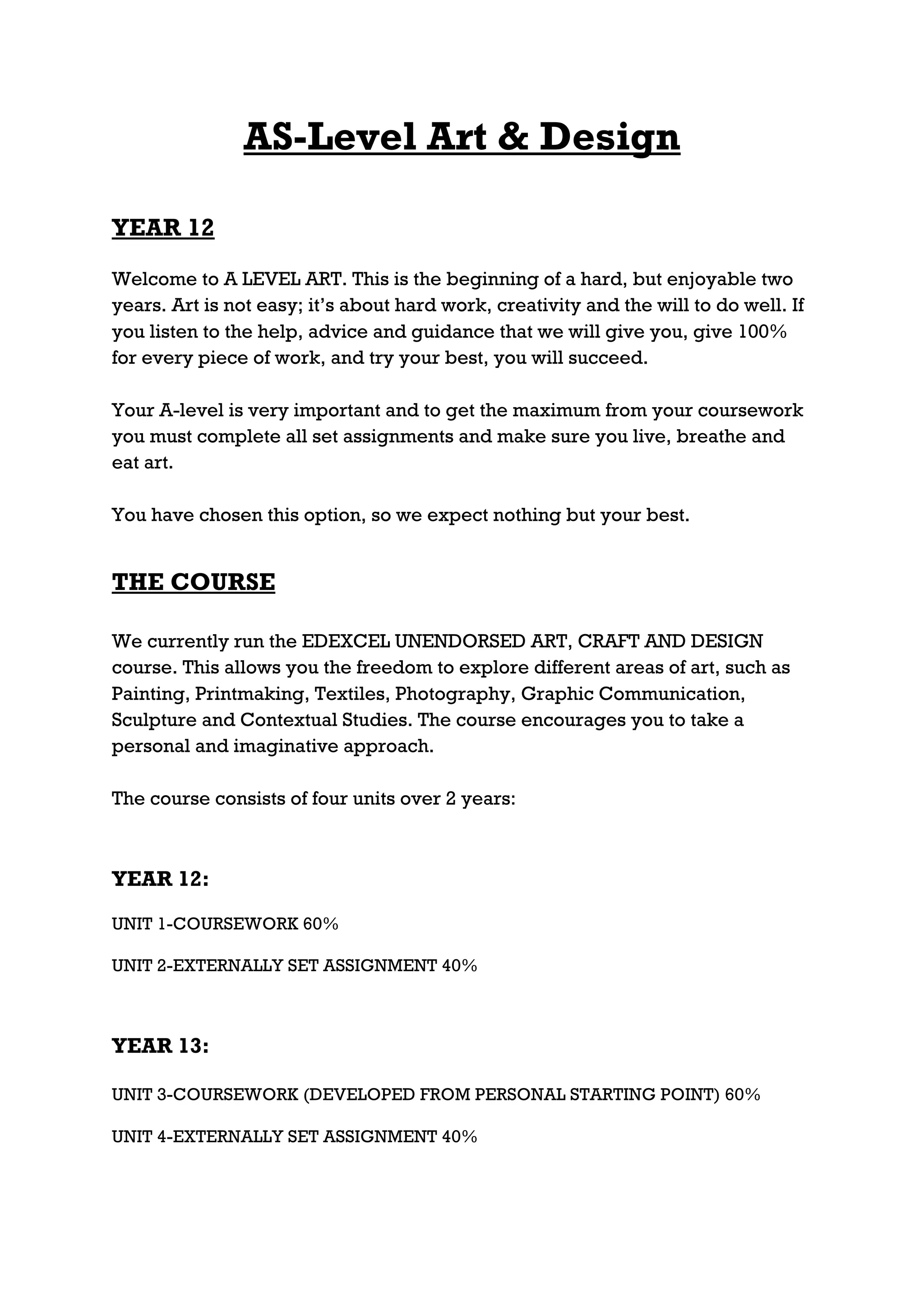 AS-Level Art & Design

YEAR 12

Welcome to A LEVEL ART. This is the beginning of a hard, but enjoyable two
years. Art is not easy; it’s about hard work, creativity and the will to do well. If
you listen to the help, advice and guidance that we will give you, give 100%
for every piece of work, and try your best, you will succeed.

Your A-level is very important and to get the maximum from your coursework
you must complete all set assignments and make sure you live, breathe and
eat art.

You have chosen this option, so we expect nothing but your best.


THE COURSE

We currently run the EDEXCEL UNENDORSED ART, CRAFT AND DESIGN
course. This allows you the freedom to explore different areas of art, such as
Painting, Printmaking, Textiles, Photography, Graphic Communication,
Sculpture and Contextual Studies. The course encourages you to take a
personal and imaginative approach.

The course consists of four units over 2 years:



YEAR 12:

UNIT 1-COURSEWORK 60%

UNIT 2-EXTERNALLY SET ASSIGNMENT 40%



YEAR 13:

UNIT 3-COURSEWORK (DEVELOPED FROM PERSONAL STARTING POINT) 60%

UNIT 4-EXTERNALLY SET ASSIGNMENT 40%
 
