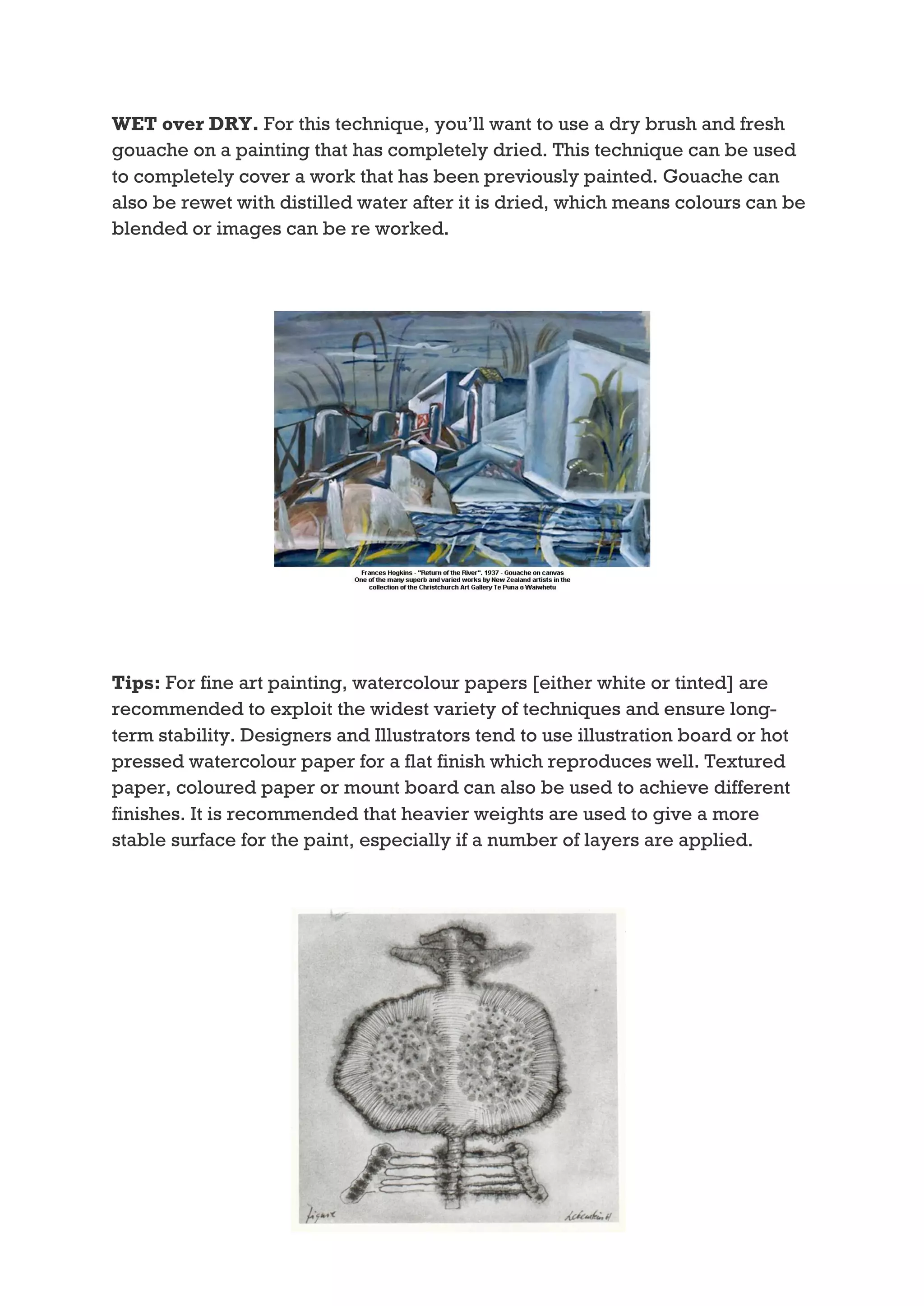 WET over DRY. For this technique, you’ll want to use a dry brush and fresh
gouache on a painting that has completely dried. This technique can be used
to completely cover a work that has been previously painted. Gouache can
also be rewet with distilled water after it is dried, which means colours can be
blended or images can be re worked.




Tips: For fine art painting, watercolour papers [either white or tinted] are
recommended to exploit the widest variety of techniques and ensure long-
term stability. Designers and Illustrators tend to use illustration board or hot
pressed watercolour paper for a flat finish which reproduces well. Textured
paper, coloured paper or mount board can also be used to achieve different
finishes. It is recommended that heavier weights are used to give a more
stable surface for the paint, especially if a number of layers are applied.
 