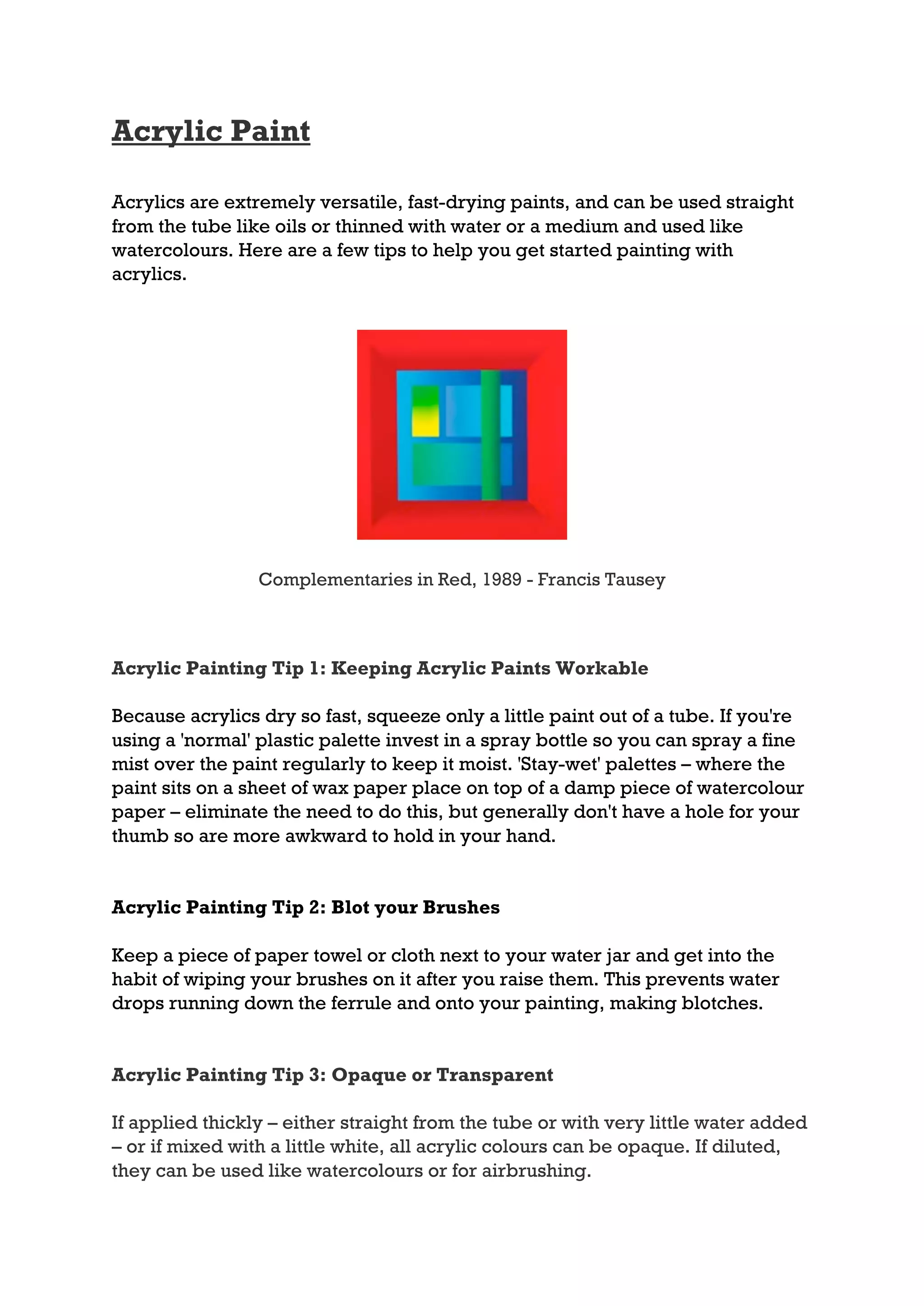 Acrylic Paint

Acrylics are extremely versatile, fast-drying paints, and can be used straight
from the tube like oils or thinned with water or a medium and used like
watercolours. Here are a few tips to help you get started painting with
acrylics.




                 Complementaries in Red, 1989 - Francis Tausey



Acrylic Painting Tip 1: Keeping Acrylic Paints Workable

Because acrylics dry so fast, squeeze only a little paint out of a tube. If you're
using a 'normal' plastic palette invest in a spray bottle so you can spray a fine
mist over the paint regularly to keep it moist. 'Stay-wet' palettes – where the
paint sits on a sheet of wax paper place on top of a damp piece of watercolour
paper – eliminate the need to do this, but generally don't have a hole for your
thumb so are more awkward to hold in your hand.


Acrylic Painting Tip 2: Blot your Brushes

Keep a piece of paper towel or cloth next to your water jar and get into the
habit of wiping your brushes on it after you raise them. This prevents water
drops running down the ferrule and onto your painting, making blotches.


Acrylic Painting Tip 3: Opaque or Transparent

If applied thickly – either straight from the tube or with very little water added
– or if mixed with a little white, all acrylic colours can be opaque. If diluted,
they can be used like watercolours or for airbrushing.
 