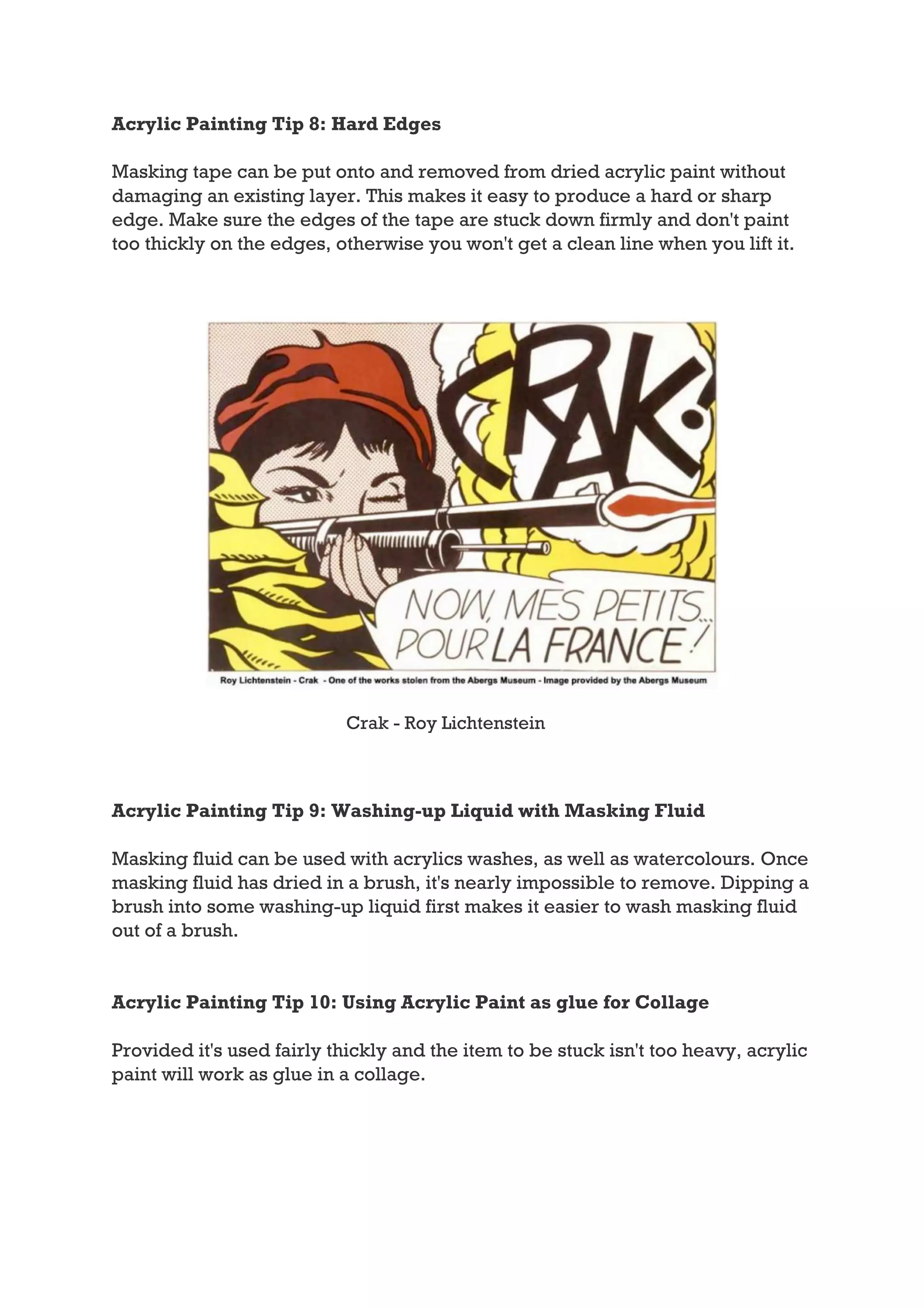 Acrylic Painting Tip 8: Hard Edges

Masking tape can be put onto and removed from dried acrylic paint without
damaging an existing layer. This makes it easy to produce a hard or sharp
edge. Make sure the edges of the tape are stuck down firmly and don't paint
too thickly on the edges, otherwise you won't get a clean line when you lift it.




                           Crak - Roy Lichtenstein



Acrylic Painting Tip 9: Washing-up Liquid with Masking Fluid

Masking fluid can be used with acrylics washes, as well as watercolours. Once
masking fluid has dried in a brush, it's nearly impossible to remove. Dipping a
brush into some washing-up liquid first makes it easier to wash masking fluid
out of a brush.


Acrylic Painting Tip 10: Using Acrylic Paint as glue for Collage

Provided it's used fairly thickly and the item to be stuck isn't too heavy, acrylic
paint will work as glue in a collage.
 