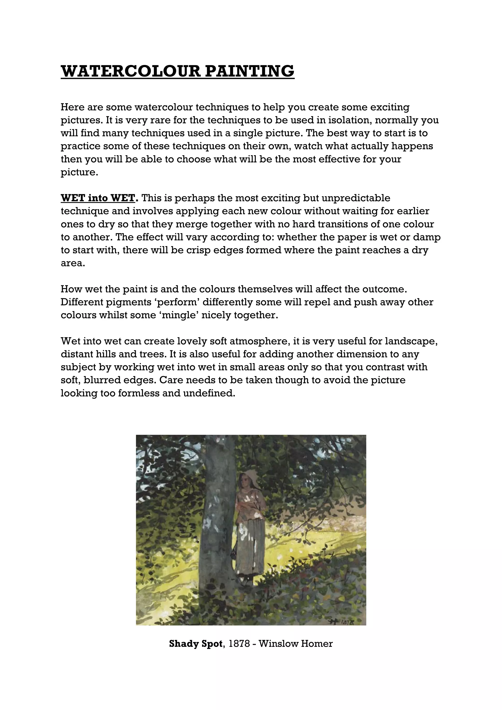 WATERCOLOUR PAINTING

Here are some watercolour techniques to help you create some exciting
pictures. It is very rare for the techniques to be used in isolation, normally you
will find many techniques used in a single picture. The best way to start is to
practice some of these techniques on their own, watch what actually happens
then you will be able to choose what will be the most effective for your
picture.

WET into WET. This is perhaps the most exciting but unpredictable
technique and involves applying each new colour without waiting for earlier
ones to dry so that they merge together with no hard transitions of one colour
to another. The effect will vary according to: whether the paper is wet or damp
to start with, there will be crisp edges formed where the paint reaches a dry
area.

How wet the paint is and the colours themselves will affect the outcome.
Different pigments ‘perform’ differently some will repel and push away other
colours whilst some ‘mingle’ nicely together.

Wet into wet can create lovely soft atmosphere, it is very useful for landscape,
distant hills and trees. It is also useful for adding another dimension to any
subject by working wet into wet in small areas only so that you contrast with
soft, blurred edges. Care needs to be taken though to avoid the picture
looking too formless and undefined.




                       Shady Spot, 1878 - Winslow Homer
 