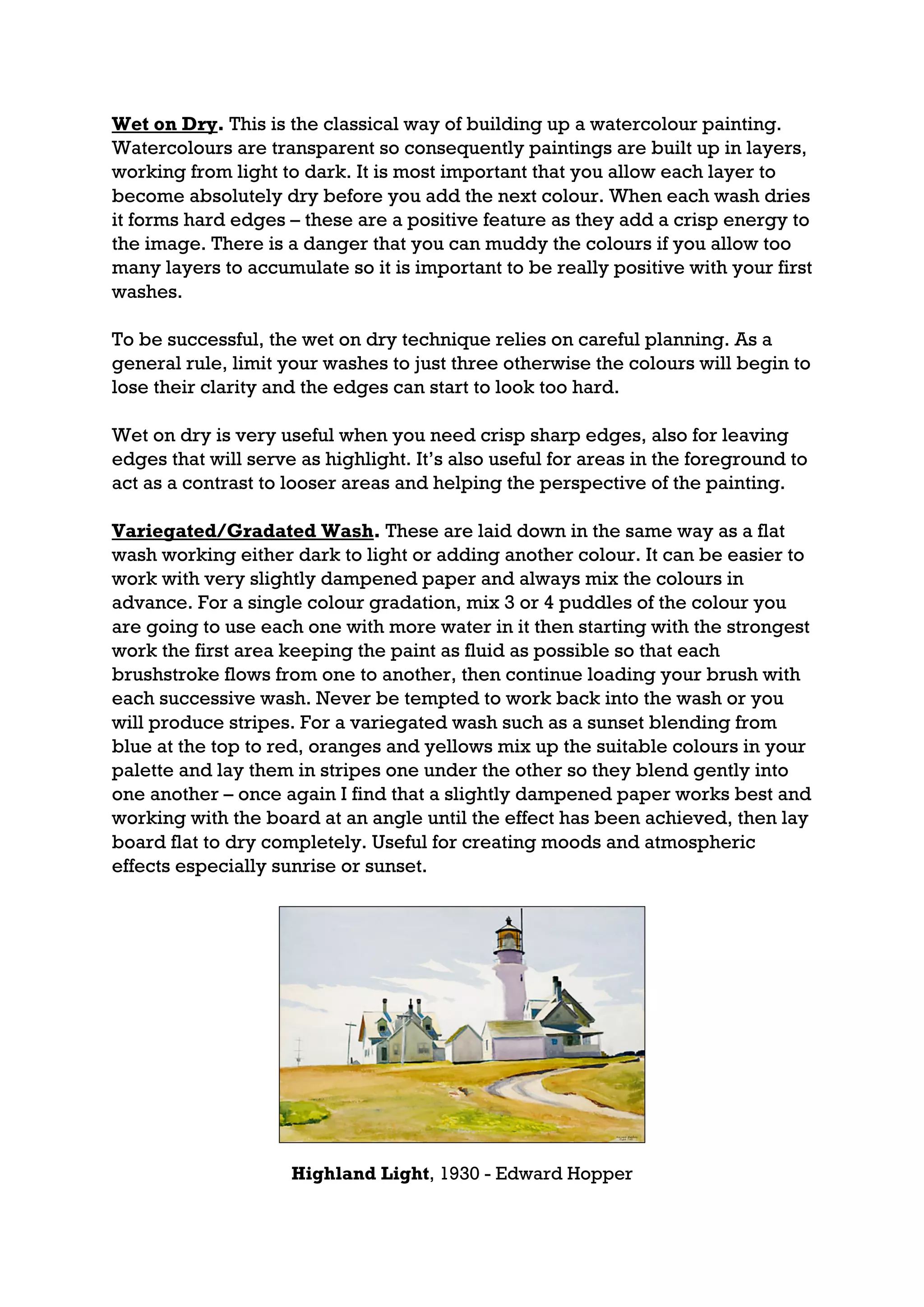 Wet on Dry. This is the classical way of building up a watercolour painting.
Watercolours are transparent so consequently paintings are built up in layers,
working from light to dark. It is most important that you allow each layer to
become absolutely dry before you add the next colour. When each wash dries
it forms hard edges – these are a positive feature as they add a crisp energy to
the image. There is a danger that you can muddy the colours if you allow too
many layers to accumulate so it is important to be really positive with your first
washes.

To be successful, the wet on dry technique relies on careful planning. As a
general rule, limit your washes to just three otherwise the colours will begin to
lose their clarity and the edges can start to look too hard.

Wet on dry is very useful when you need crisp sharp edges, also for leaving
edges that will serve as highlight. It’s also useful for areas in the foreground to
act as a contrast to looser areas and helping the perspective of the painting.

Variegated/Gradated Wash. These are laid down in the same way as a flat
wash working either dark to light or adding another colour. It can be easier to
work with very slightly dampened paper and always mix the colours in
advance. For a single colour gradation, mix 3 or 4 puddles of the colour you
are going to use each one with more water in it then starting with the strongest
work the first area keeping the paint as fluid as possible so that each
brushstroke flows from one to another, then continue loading your brush with
each successive wash. Never be tempted to work back into the wash or you
will produce stripes. For a variegated wash such as a sunset blending from
blue at the top to red, oranges and yellows mix up the suitable colours in your
palette and lay them in stripes one under the other so they blend gently into
one another – once again I find that a slightly dampened paper works best and
working with the board at an angle until the effect has been achieved, then lay
board flat to dry completely. Useful for creating moods and atmospheric
effects especially sunrise or sunset.




                     Highland Light, 1930 - Edward Hopper
 