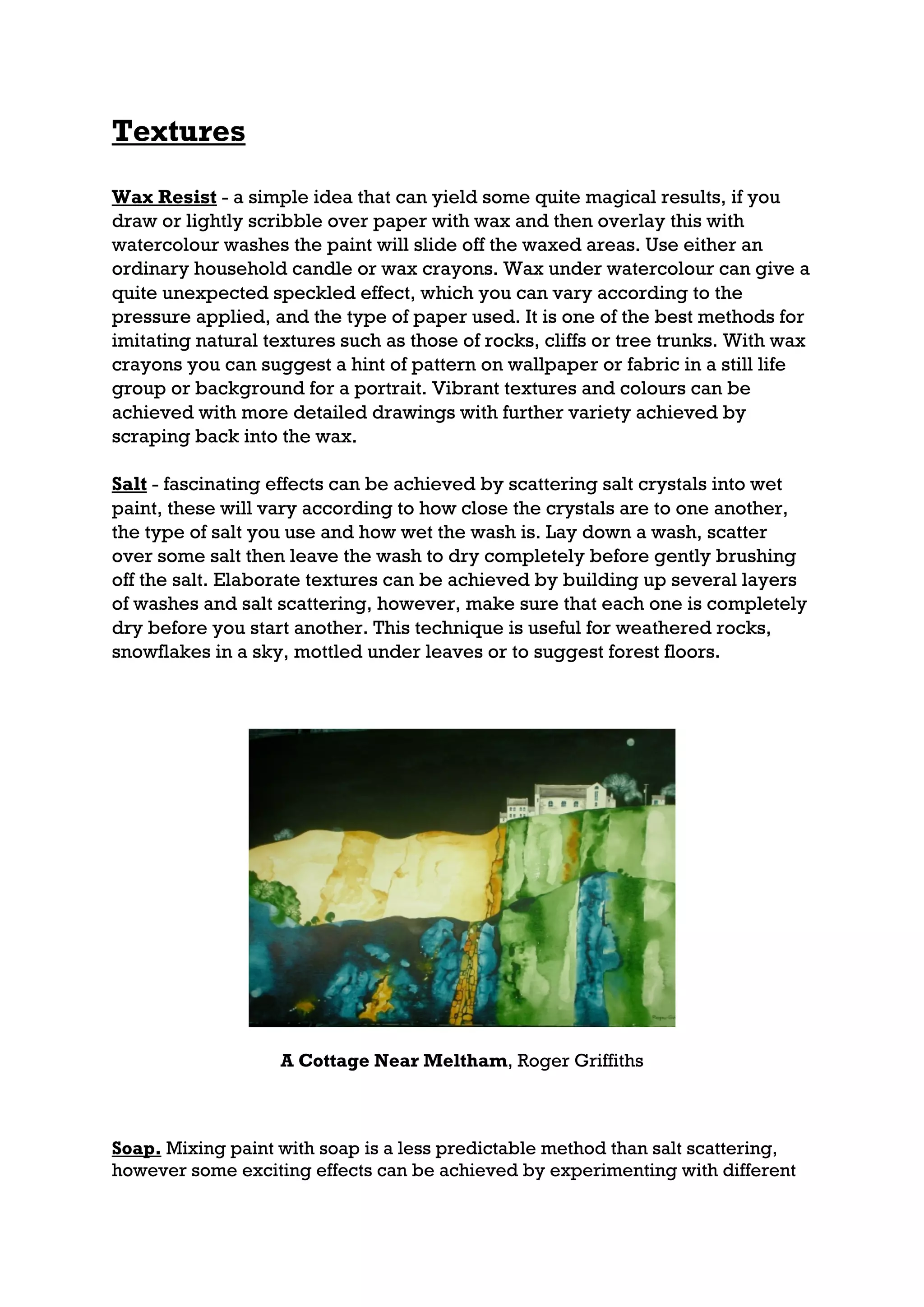 Textures

Wax Resist - a simple idea that can yield some quite magical results, if you
draw or lightly scribble over paper with wax and then overlay this with
watercolour washes the paint will slide off the waxed areas. Use either an
ordinary household candle or wax crayons. Wax under watercolour can give a
quite unexpected speckled effect, which you can vary according to the
pressure applied, and the type of paper used. It is one of the best methods for
imitating natural textures such as those of rocks, cliffs or tree trunks. With wax
crayons you can suggest a hint of pattern on wallpaper or fabric in a still life
group or background for a portrait. Vibrant textures and colours can be
achieved with more detailed drawings with further variety achieved by
scraping back into the wax.

Salt - fascinating effects can be achieved by scattering salt crystals into wet
paint, these will vary according to how close the crystals are to one another,
the type of salt you use and how wet the wash is. Lay down a wash, scatter
over some salt then leave the wash to dry completely before gently brushing
off the salt. Elaborate textures can be achieved by building up several layers
of washes and salt scattering, however, make sure that each one is completely
dry before you start another. This technique is useful for weathered rocks,
snowflakes in a sky, mottled under leaves or to suggest forest floors.




                   A Cottage Near Meltham, Roger Griffiths



Soap. Mixing paint with soap is a less predictable method than salt scattering,
however some exciting effects can be achieved by experimenting with different
 