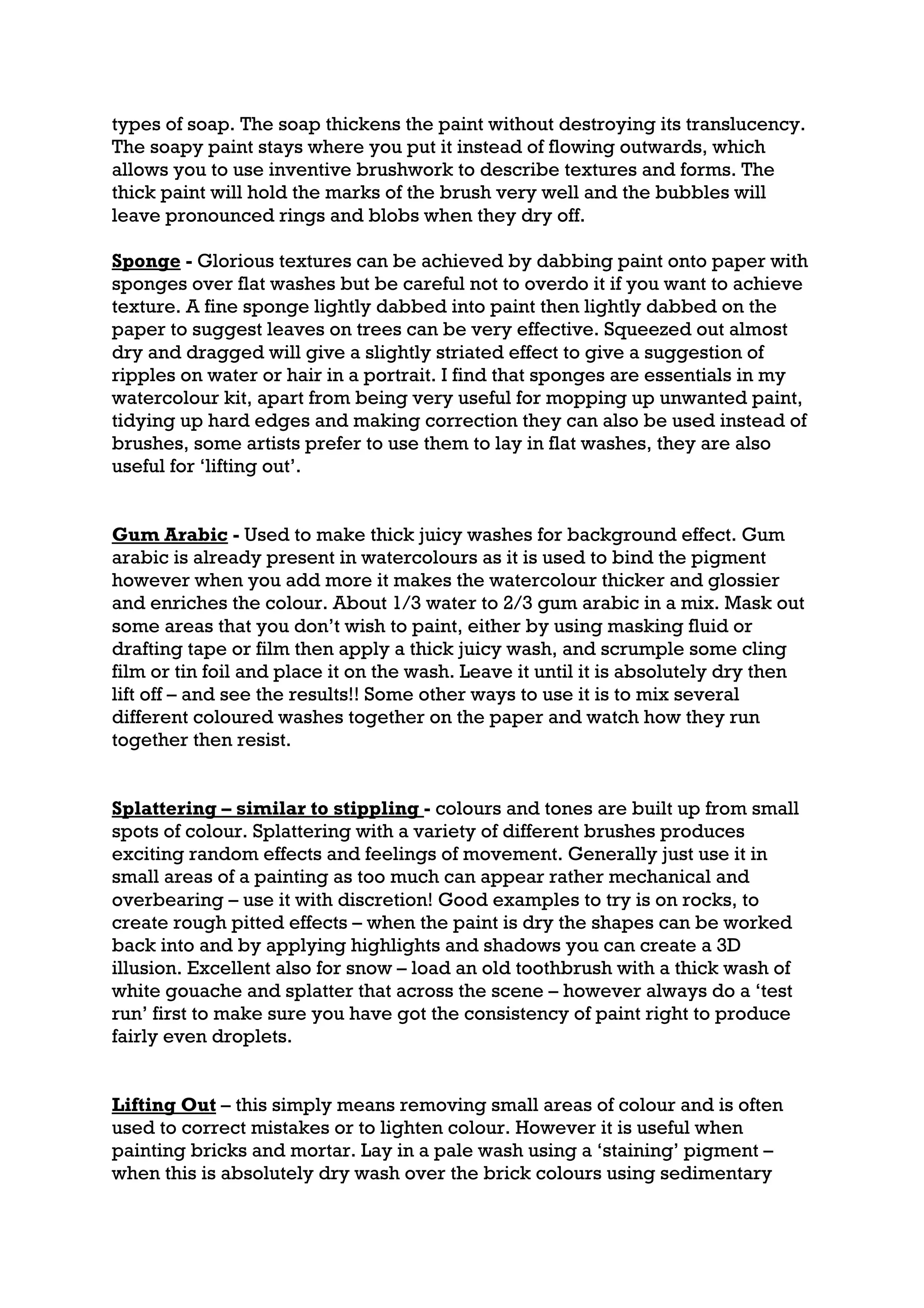 types of soap. The soap thickens the paint without destroying its translucency.
The soapy paint stays where you put it instead of flowing outwards, which
allows you to use inventive brushwork to describe textures and forms. The
thick paint will hold the marks of the brush very well and the bubbles will
leave pronounced rings and blobs when they dry off.

Sponge - Glorious textures can be achieved by dabbing paint onto paper with
sponges over flat washes but be careful not to overdo it if you want to achieve
texture. A fine sponge lightly dabbed into paint then lightly dabbed on the
paper to suggest leaves on trees can be very effective. Squeezed out almost
dry and dragged will give a slightly striated effect to give a suggestion of
ripples on water or hair in a portrait. I find that sponges are essentials in my
watercolour kit, apart from being very useful for mopping up unwanted paint,
tidying up hard edges and making correction they can also be used instead of
brushes, some artists prefer to use them to lay in flat washes, they are also
useful for ‘lifting out’.


Gum Arabic - Used to make thick juicy washes for background effect. Gum
arabic is already present in watercolours as it is used to bind the pigment
however when you add more it makes the watercolour thicker and glossier
and enriches the colour. About 1/3 water to 2/3 gum arabic in a mix. Mask out
some areas that you don’t wish to paint, either by using masking fluid or
drafting tape or film then apply a thick juicy wash, and scrumple some cling
film or tin foil and place it on the wash. Leave it until it is absolutely dry then
lift off – and see the results!! Some other ways to use it is to mix several
different coloured washes together on the paper and watch how they run
together then resist.


Splattering – similar to stippling - colours and tones are built up from small
spots of colour. Splattering with a variety of different brushes produces
exciting random effects and feelings of movement. Generally just use it in
small areas of a painting as too much can appear rather mechanical and
overbearing – use it with discretion! Good examples to try is on rocks, to
create rough pitted effects – when the paint is dry the shapes can be worked
back into and by applying highlights and shadows you can create a 3D
illusion. Excellent also for snow – load an old toothbrush with a thick wash of
white gouache and splatter that across the scene – however always do a ‘test
run’ first to make sure you have got the consistency of paint right to produce
fairly even droplets.


Lifting Out – this simply means removing small areas of colour and is often
used to correct mistakes or to lighten colour. However it is useful when
painting bricks and mortar. Lay in a pale wash using a ‘staining’ pigment –
when this is absolutely dry wash over the brick colours using sedimentary
 