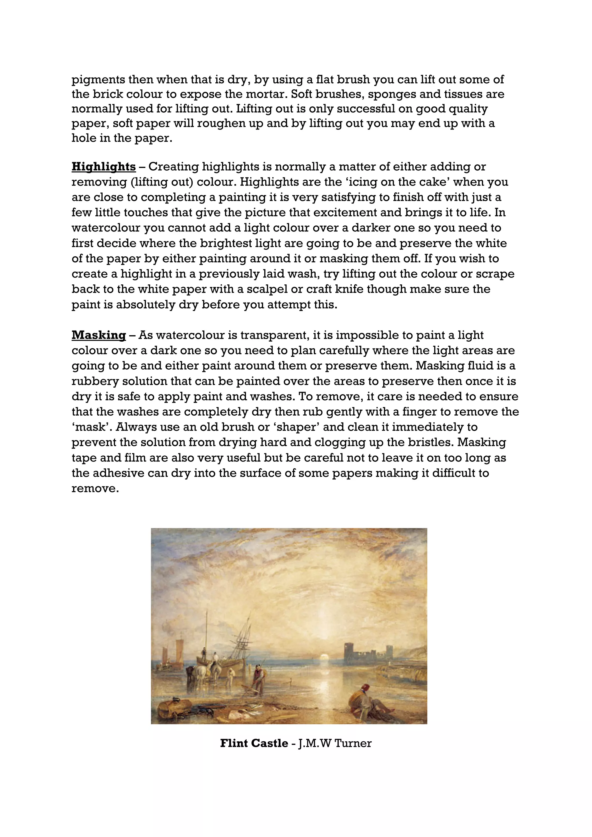 pigments then when that is dry, by using a flat brush you can lift out some of
the brick colour to expose the mortar. Soft brushes, sponges and tissues are
normally used for lifting out. Lifting out is only successful on good quality
paper, soft paper will roughen up and by lifting out you may end up with a
hole in the paper.

Highlights – Creating highlights is normally a matter of either adding or
removing (lifting out) colour. Highlights are the ‘icing on the cake’ when you
are close to completing a painting it is very satisfying to finish off with just a
few little touches that give the picture that excitement and brings it to life. In
watercolour you cannot add a light colour over a darker one so you need to
first decide where the brightest light are going to be and preserve the white
of the paper by either painting around it or masking them off. If you wish to
create a highlight in a previously laid wash, try lifting out the colour or scrape
back to the white paper with a scalpel or craft knife though make sure the
paint is absolutely dry before you attempt this.

Masking – As watercolour is transparent, it is impossible to paint a light
colour over a dark one so you need to plan carefully where the light areas are
going to be and either paint around them or preserve them. Masking fluid is a
rubbery solution that can be painted over the areas to preserve then once it is
dry it is safe to apply paint and washes. To remove, it care is needed to ensure
that the washes are completely dry then rub gently with a finger to remove the
‘mask’. Always use an old brush or ‘shaper’ and clean it immediately to
prevent the solution from drying hard and clogging up the bristles. Masking
tape and film are also very useful but be careful not to leave it on too long as
the adhesive can dry into the surface of some papers making it difficult to
remove.




                           Flint Castle - J.M.W Turner
 