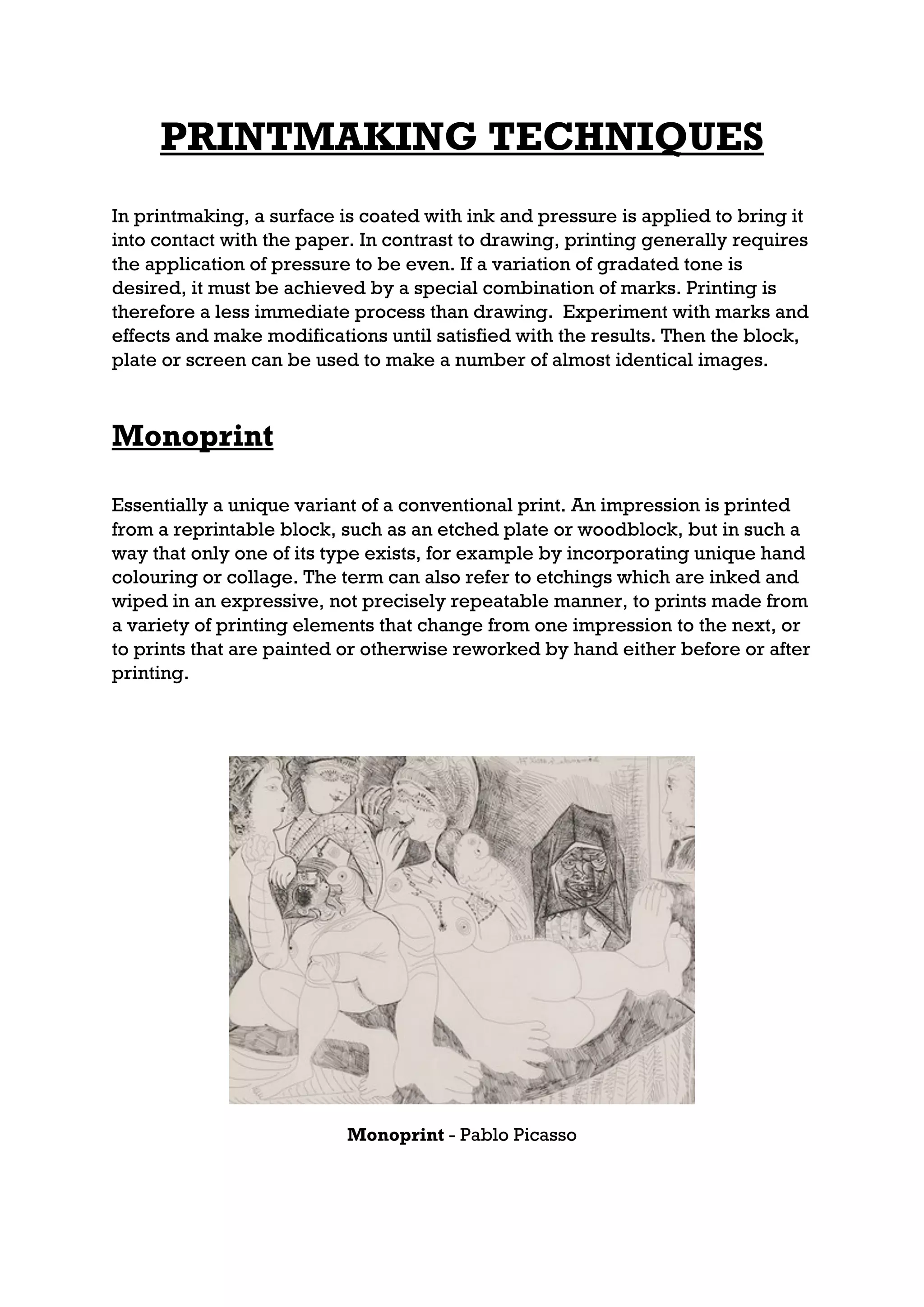 PRINTMAKING TECHNIQUES
In printmaking, a surface is coated with ink and pressure is applied to bring it
into contact with the paper. In contrast to drawing, printing generally requires
the application of pressure to be even. If a variation of gradated tone is
desired, it must be achieved by a special combination of marks. Printing is
therefore a less immediate process than drawing. Experiment with marks and
effects and make modifications until satisfied with the results. Then the block,
plate or screen can be used to make a number of almost identical images.



Monoprint

Essentially a unique variant of a conventional print. An impression is printed
from a reprintable block, such as an etched plate or woodblock, but in such a
way that only one of its type exists, for example by incorporating unique hand
colouring or collage. The term can also refer to etchings which are inked and
wiped in an expressive, not precisely repeatable manner, to prints made from
a variety of printing elements that change from one impression to the next, or
to prints that are painted or otherwise reworked by hand either before or after
printing.




                           Monoprint - Pablo Picasso
 