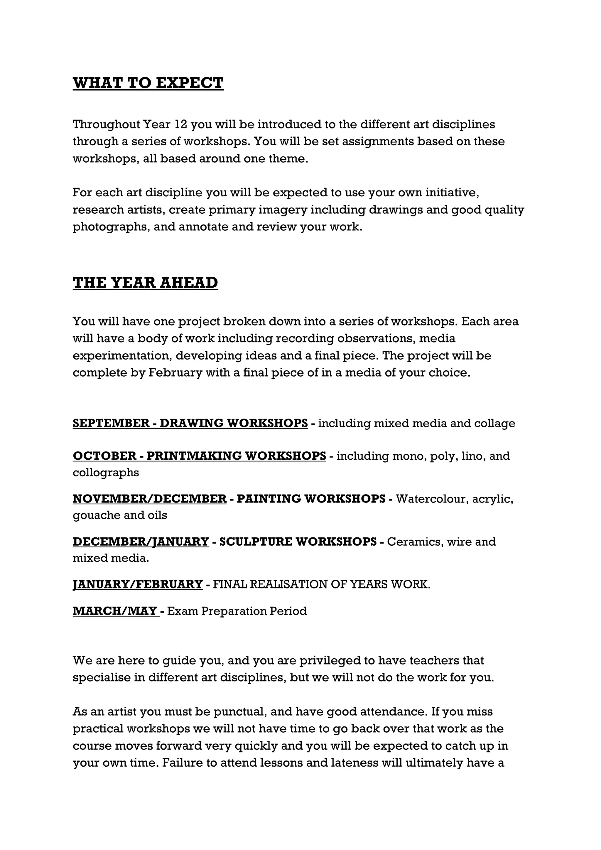 WHAT TO EXPECT

Throughout Year 12 you will be introduced to the different art disciplines
through a series of workshops. You will be set assignments based on these
workshops, all based around one theme.

For each art discipline you will be expected to use your own initiative,
research artists, create primary imagery including drawings and good quality
photographs, and annotate and review your work.



THE YEAR AHEAD

You will have one project broken down into a series of workshops. Each area
will have a body of work including recording observations, media
experimentation, developing ideas and a final piece. The project will be
complete by February with a final piece of in a media of your choice.



SEPTEMBER - DRAWING WORKSHOPS - including mixed media and collage

OCTOBER - PRINTMAKING WORKSHOPS - including mono, poly, lino, and
collographs

NOVEMBER/DECEMBER - PAINTING WORKSHOPS - Watercolour, acrylic,
gouache and oils

DECEMBER/JANUARY - SCULPTURE WORKSHOPS - Ceramics, wire and
mixed media.

JANUARY/FEBRUARY - FINAL REALISATION OF YEARS WORK.

MARCH/MAY - Exam Preparation Period



We are here to guide you, and you are privileged to have teachers that
specialise in different art disciplines, but we will not do the work for you.

As an artist you must be punctual, and have good attendance. If you miss
practical workshops we will not have time to go back over that work as the
course moves forward very quickly and you will be expected to catch up in
your own time. Failure to attend lessons and lateness will ultimately have a
 