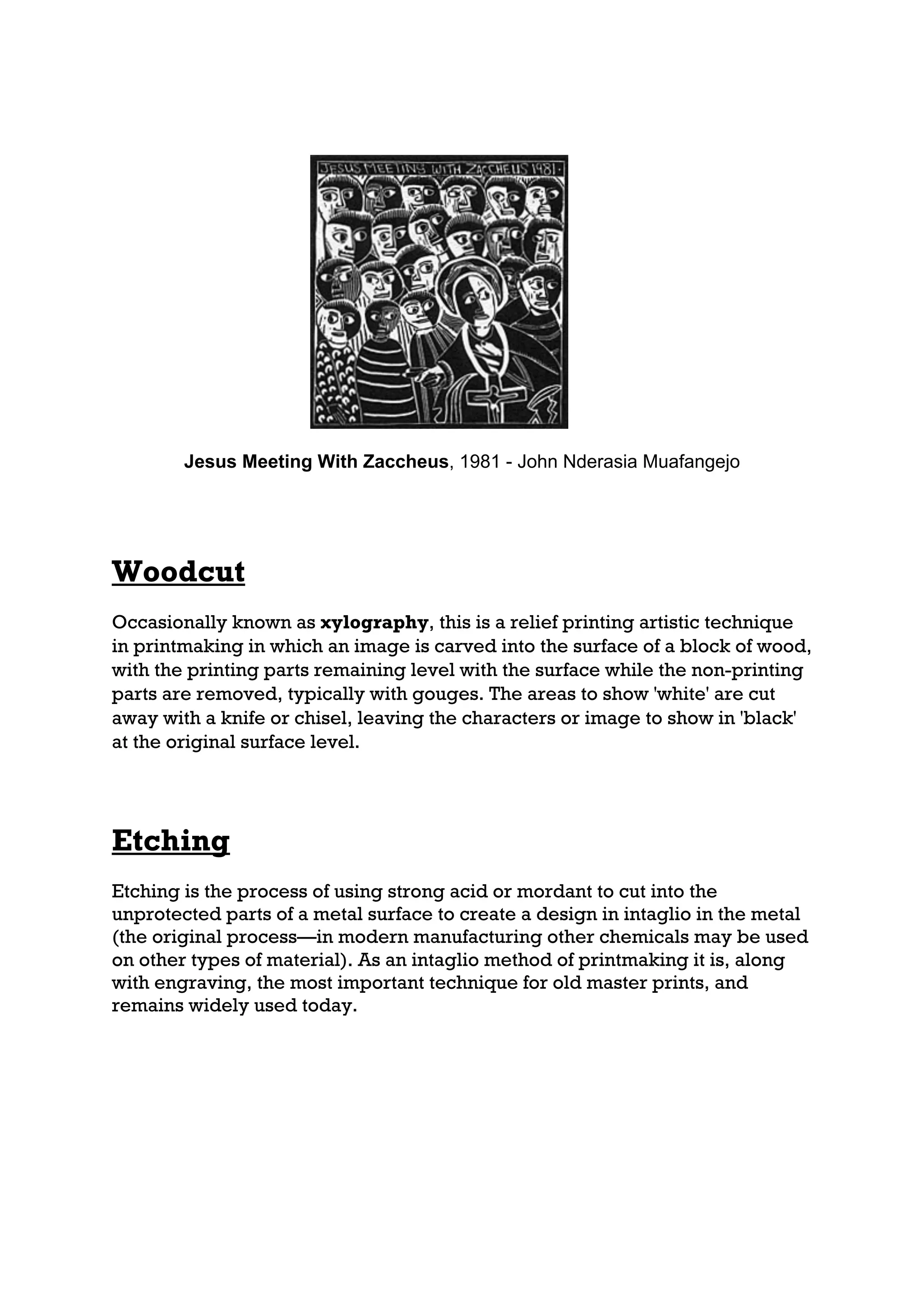 Jesus Meeting With Zaccheus, 1981 - John Nderasia Muafangejo




Woodcut
Occasionally known as xylography, this is a relief printing artistic technique
in printmaking in which an image is carved into the surface of a block of wood,
with the printing parts remaining level with the surface while the non-printing
parts are removed, typically with gouges. The areas to show 'white' are cut
away with a knife or chisel, leaving the characters or image to show in 'black'
at the original surface level.




Etching
Etching is the process of using strong acid or mordant to cut into the
unprotected parts of a metal surface to create a design in intaglio in the metal
(the original process—in modern manufacturing other chemicals may be used
on other types of material). As an intaglio method of printmaking it is, along
with engraving, the most important technique for old master prints, and
remains widely used today.
 