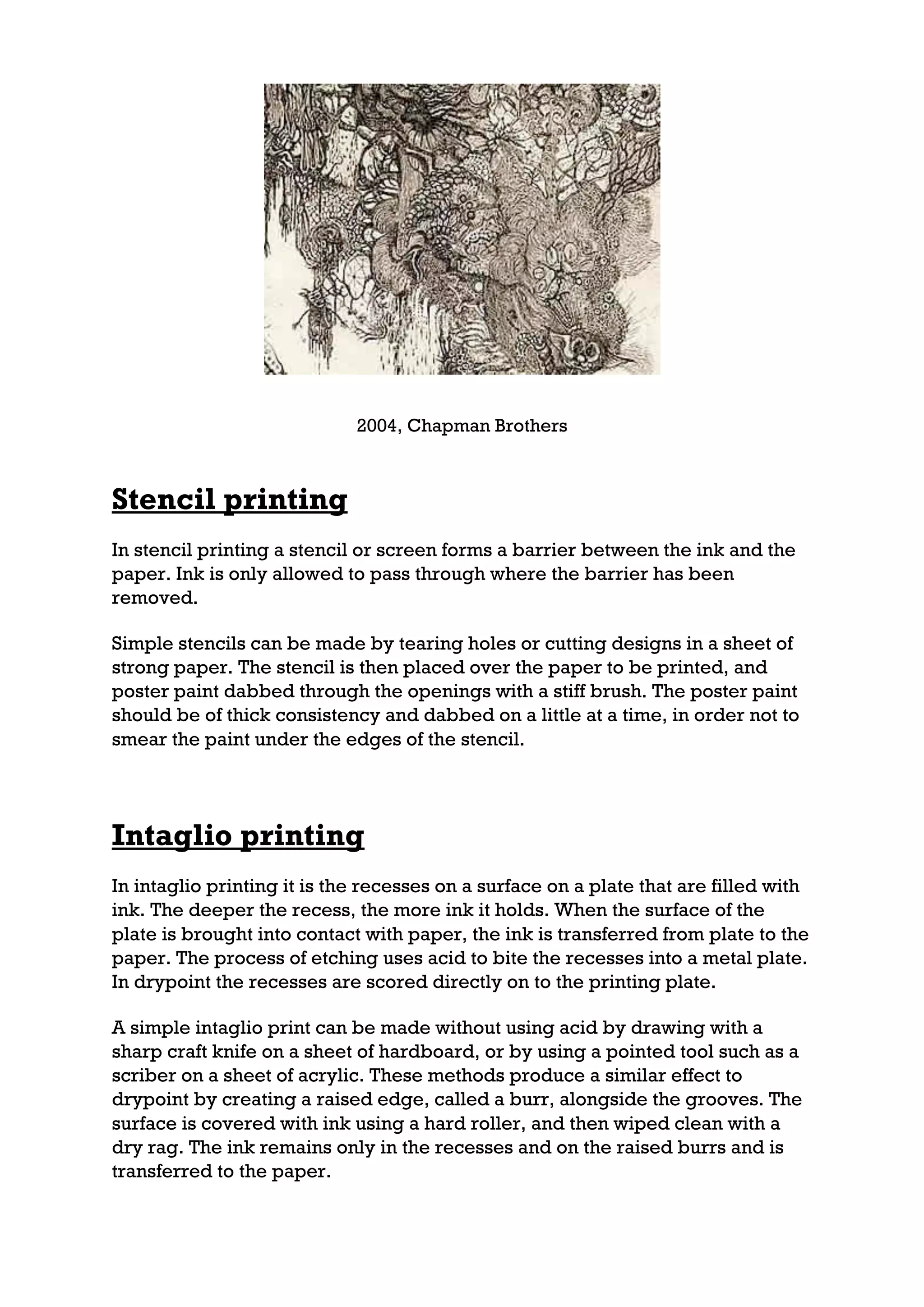 2004, Chapman Brothers



Stencil printing
In stencil printing a stencil or screen forms a barrier between the ink and the
paper. Ink is only allowed to pass through where the barrier has been
removed.

Simple stencils can be made by tearing holes or cutting designs in a sheet of
strong paper. The stencil is then placed over the paper to be printed, and
poster paint dabbed through the openings with a stiff brush. The poster paint
should be of thick consistency and dabbed on a little at a time, in order not to
smear the paint under the edges of the stencil.




Intaglio printing
In intaglio printing it is the recesses on a surface on a plate that are filled with
ink. The deeper the recess, the more ink it holds. When the surface of the
plate is brought into contact with paper, the ink is transferred from plate to the
paper. The process of etching uses acid to bite the recesses into a metal plate.
In drypoint the recesses are scored directly on to the printing plate.

A simple intaglio print can be made without using acid by drawing with a
sharp craft knife on a sheet of hardboard, or by using a pointed tool such as a
scriber on a sheet of acrylic. These methods produce a similar effect to
drypoint by creating a raised edge, called a burr, alongside the grooves. The
surface is covered with ink using a hard roller, and then wiped clean with a
dry rag. The ink remains only in the recesses and on the raised burrs and is
transferred to the paper.
 