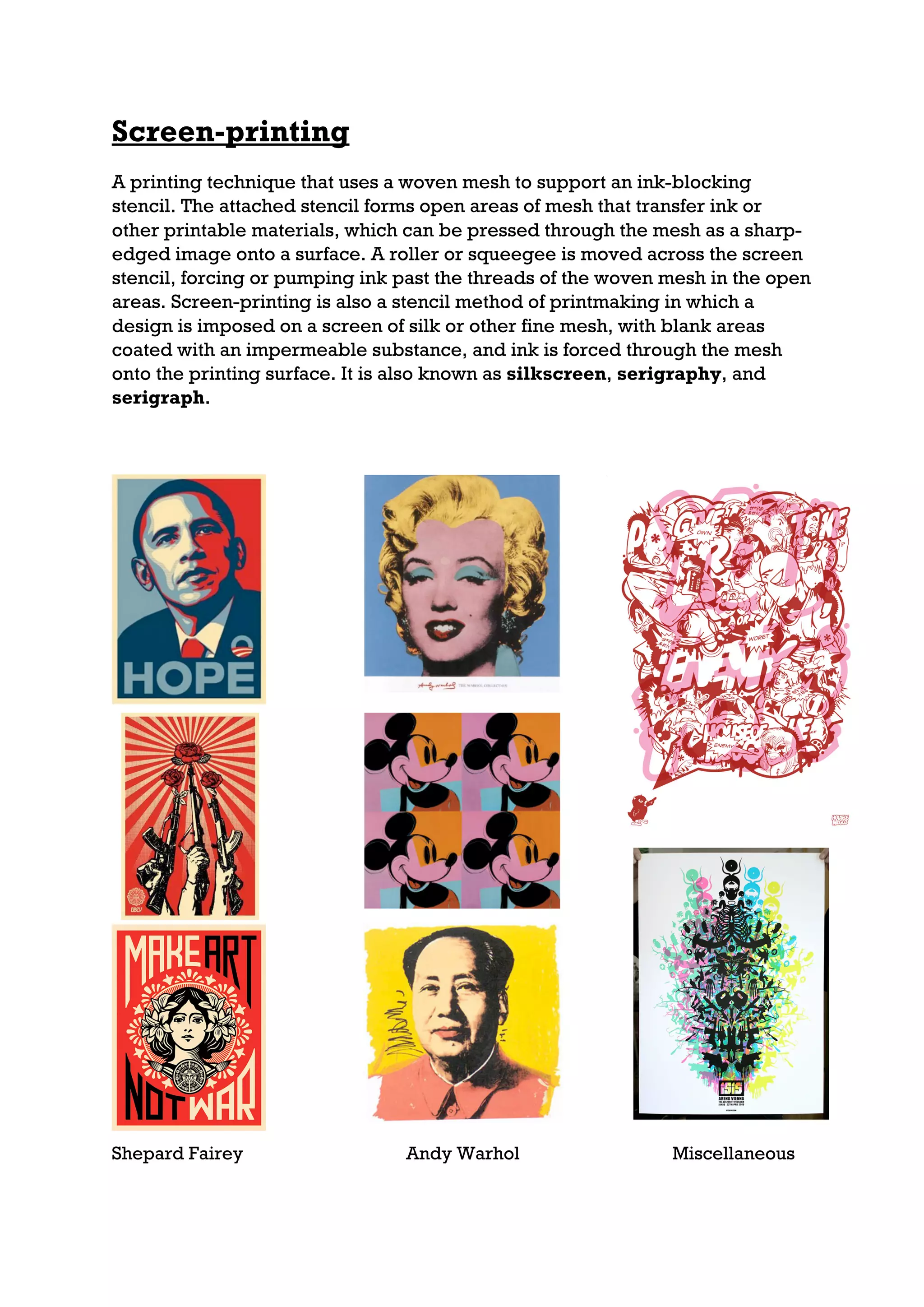 Screen-printing
A printing technique that uses a woven mesh to support an ink-blocking
stencil. The attached stencil forms open areas of mesh that transfer ink or
other printable materials, which can be pressed through the mesh as a sharp-
edged image onto a surface. A roller or squeegee is moved across the screen
stencil, forcing or pumping ink past the threads of the woven mesh in the open
areas. Screen-printing is also a stencil method of printmaking in which a
design is imposed on a screen of silk or other fine mesh, with blank areas
coated with an impermeable substance, and ink is forced through the mesh
onto the printing surface. It is also known as silkscreen, serigraphy, and
serigraph.




Shepard Fairey                  Andy Warhol                   Miscellaneous
 