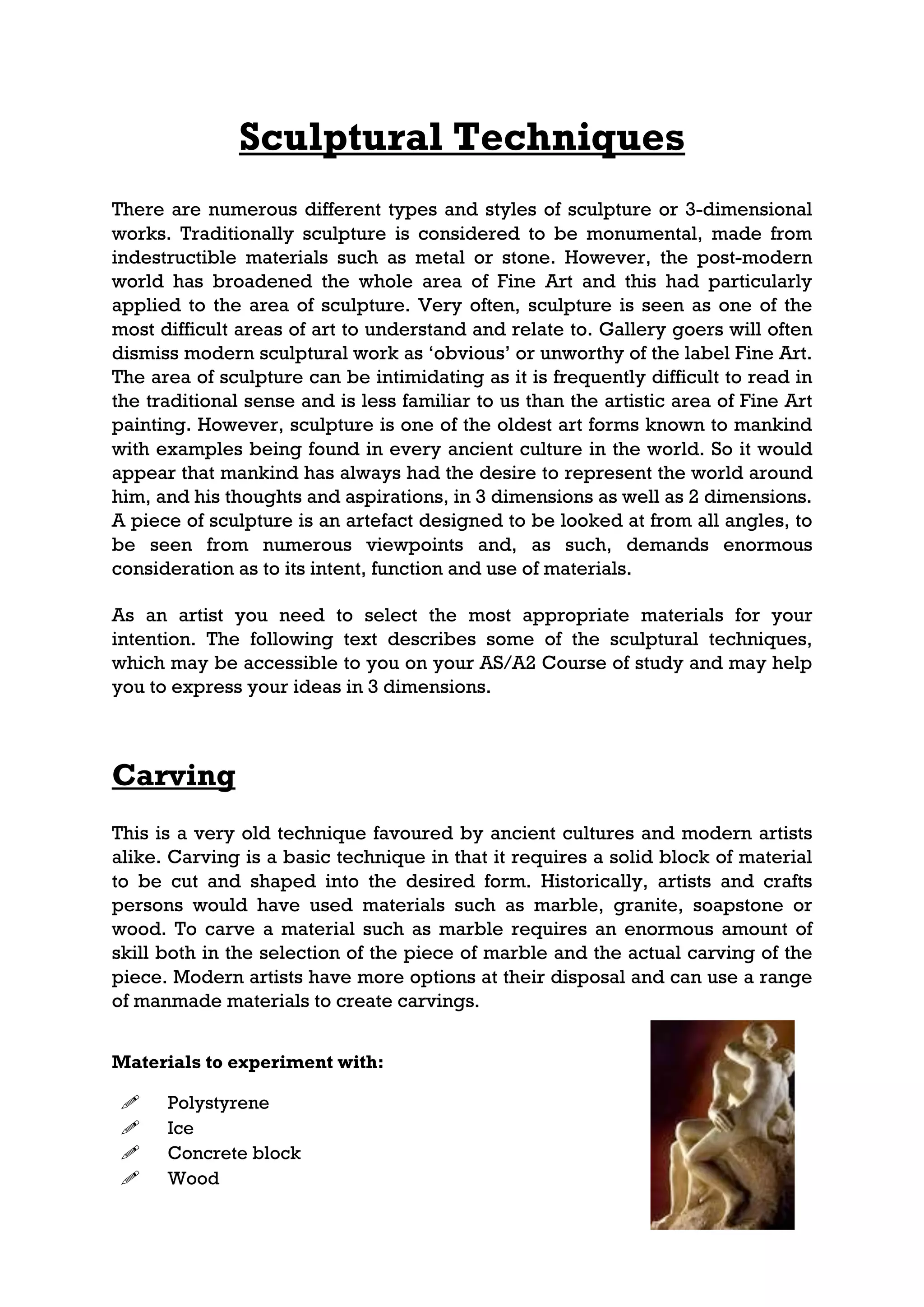 Sculptural Techniques
There are numerous different types and styles of sculpture or 3-dimensional
works. Traditionally sculpture is considered to be monumental, made from
indestructible materials such as metal or stone. However, the post-modern
world has broadened the whole area of Fine Art and this had particularly
applied to the area of sculpture. Very often, sculpture is seen as one of the
most difficult areas of art to understand and relate to. Gallery goers will often
dismiss modern sculptural work as ‘obvious’ or unworthy of the label Fine Art.
The area of sculpture can be intimidating as it is frequently difficult to read in
the traditional sense and is less familiar to us than the artistic area of Fine Art
painting. However, sculpture is one of the oldest art forms known to mankind
with examples being found in every ancient culture in the world. So it would
appear that mankind has always had the desire to represent the world around
him, and his thoughts and aspirations, in 3 dimensions as well as 2 dimensions.
A piece of sculpture is an artefact designed to be looked at from all angles, to
be seen from numerous viewpoints and, as such, demands enormous
consideration as to its intent, function and use of materials.

As an artist you need to select the most appropriate materials for your
intention. The following text describes some of the sculptural techniques,
which may be accessible to you on your AS/A2 Course of study and may help
you to express your ideas in 3 dimensions.



Carving
This is a very old technique favoured by ancient cultures and modern artists
alike. Carving is a basic technique in that it requires a solid block of material
to be cut and shaped into the desired form. Historically, artists and crafts
persons would have used materials such as marble, granite, soapstone or
wood. To carve a material such as marble requires an enormous amount of
skill both in the selection of the piece of marble and the actual carving of the
piece. Modern artists have more options at their disposal and can use a range
of manmade materials to create carvings.


Materials to experiment with:

     Polystyrene
     Ice
     Concrete block
     Wood
 