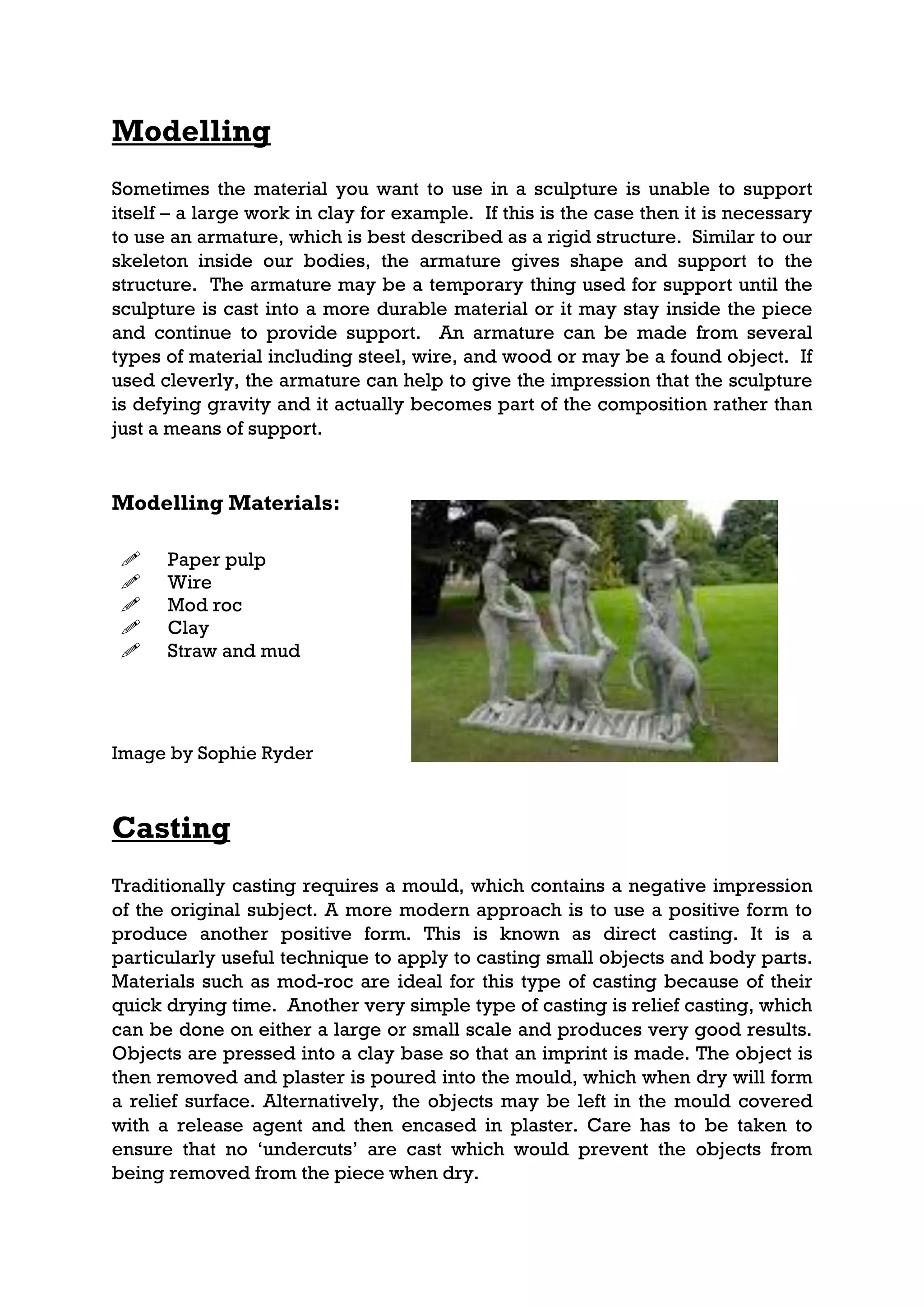Modelling
Sometimes the material you want to use in a sculpture is unable to support
itself – a large work in clay for example. If this is the case then it is necessary
to use an armature, which is best described as a rigid structure. Similar to our
skeleton inside our bodies, the armature gives shape and support to the
structure. The armature may be a temporary thing used for support until the
sculpture is cast into a more durable material or it may stay inside the piece
and continue to provide support. An armature can be made from several
types of material including steel, wire, and wood or may be a found object. If
used cleverly, the armature can help to give the impression that the sculpture
is defying gravity and it actually becomes part of the composition rather than
just a means of support.


Modelling Materials:

     Paper pulp
     Wire
     Mod roc
     Clay
     Straw and mud




Image by Sophie Ryder



Casting
Traditionally casting requires a mould, which contains a negative impression
of the original subject. A more modern approach is to use a positive form to
produce another positive form. This is known as direct casting. It is a
particularly useful technique to apply to casting small objects and body parts.
Materials such as mod-roc are ideal for this type of casting because of their
quick drying time. Another very simple type of casting is relief casting, which
can be done on either a large or small scale and produces very good results.
Objects are pressed into a clay base so that an imprint is made. The object is
then removed and plaster is poured into the mould, which when dry will form
a relief surface. Alternatively, the objects may be left in the mould covered
with a release agent and then encased in plaster. Care has to be taken to
ensure that no ‘undercuts’ are cast which would prevent the objects from
being removed from the piece when dry.
 