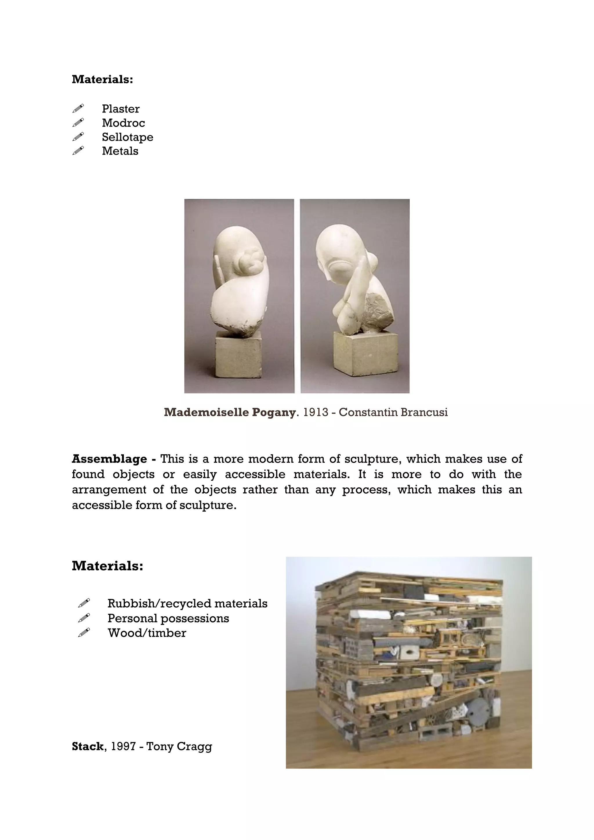 Materials:

    Plaster
    Modroc
    Sellotape
    Metals




                 Mademoiselle Pogany. 1913 - Constantin Brancusi


Assemblage - This is a more modern form of sculpture, which makes use of
found objects or easily accessible materials. It is more to do with the
arrangement of the objects rather than any process, which makes this an
accessible form of sculpture.



Materials:

     Rubbish/recycled materials
     Personal possessions
     Wood/timber




Stack, 1997 - Tony Cragg
 